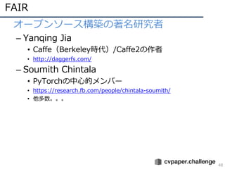 FAIR
48
• オープンソース構築の著名研究者
– Yanqing Jia
• Caffe（Berkeley時代）/Caffe2の作者
• http://daggerfs.com/
– Soumith Chintala
• PyTorchの中⼼的メンバー
• https://research.fb.com/people/chintala-soumith/
• 他多数。。。
 