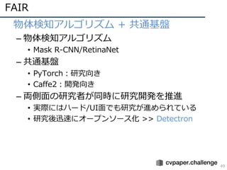 FAIR
49
• 物体検知アルゴリズム + 共通基盤
– 物体検知アルゴリズム
• Mask R-CNN/RetinaNet
– 共通基盤
• PyTorch：研究向き
• Caffe2：開発向き
– 両側⾯の研究者が同時に研究開発を推進
• 実際にはハード/UI⾯でも研究が進められている
• 研究後迅速にオープンソース化 >> Detectron
 