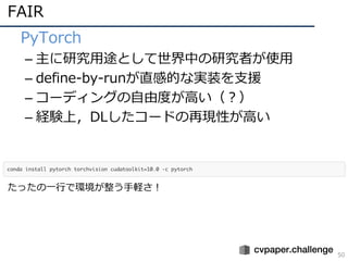FAIR
50
• PyTorch
– 主に研究⽤途として世界中の研究者が使⽤
– define-by-runが直感的な実装を⽀援
– コーディングの⾃由度が⾼い（？）
– 経験上，DLしたコードの再現性が⾼い
たったの⼀⾏で環境が整う⼿軽さ！
 