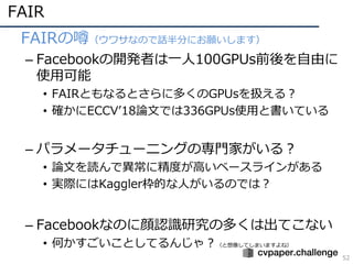 FAIR
52
• FAIRの噂（ウワサなので話半分にお願いします）
– Facebookの開発者は⼀⼈100GPUs前後を⾃由に
使⽤可能
• FAIRともなるとさらに多くのGPUsを扱える？
• 確かにECCVʼ18論⽂では336GPUs使⽤と書いている
– パラメータチューニングの専⾨家がいる？
• 論⽂を読んで異常に精度が⾼いベースラインがある
• 実際にはKaggler枠的な⼈がいるのでは？
– Facebookなのに顔認識研究の多くは出てこない
• 何かすごいことしてるんじゃ？（と想像してしまいますよね）
 