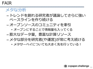 FAIR
53
• メタな分析
– トレンドを創れる研究者が議論してさらに強い
ベースラインを作り続ける
– オープンソースのコミュニティを牽引
• オープンにすることで情報量も⼊ってくる
– 膨⼤なデータ量，豊富な計算リソース
– メタな部分を研究者(や運営)が常に考え続ける
• メタサーベイについても⼤きく先を⾏っている！
 