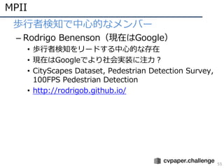 MPII
55
• 歩⾏者検知で中⼼的なメンバー
– Rodrigo Benenson（現在はGoogle）
• 歩⾏者検知をリードする中⼼的な存在
• 現在はGoogleでより社会実装に注⼒？
• CityScapes Dataset, Pedestrian Detection Survey,
100FPS Pedestrian Detection
• http://rodrigob.github.io/
 