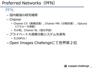 Preferred Networks（PFN）
59
• PFN
– 国内最強の研究機関
– Chainer
• Chainer CV（画像認識）, Chainer MN（分散処理），Optuna
（パラメータ調整）
• その他，Chainer RL（強化学習）
– プライベート⼤規模分散システムを保有
• 512GPUs！
– Open Images Challengeにて世界第２位
 
