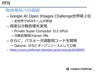 PFN
61
• 物体検知への貢献
– Google AI Open Images Challenge世界第２位
• 全世界で454チームが参加
– ⾼度な分散処理を実現
• Private Super Computer 512 GPUs
• 分散処理⽤Chainer MN
– さらに，パラメータ調整⽤コードを開発
• Optuna: のちにオープンソースとして公開
– https://www.preferred-networks.jp/ja/news/pr20180907
 