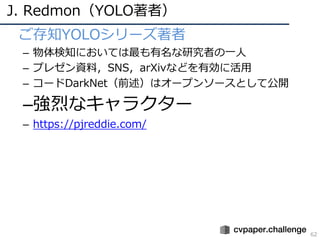 J. Redmon（YOLO著者）
62
• ご存知YOLOシリーズ著者
– 物体検知においては最も有名な研究者の⼀⼈
– プレゼン資料，SNS，arXivなどを有効に活⽤
– コードDarkNet（前述）はオープンソースとして公開
–強烈なキャラクター
– https://pjreddie.com/
 