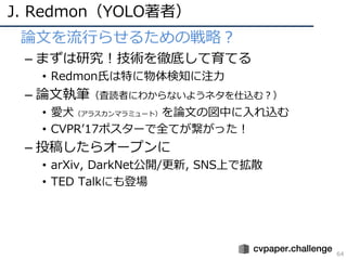 J. Redmon（YOLO著者）
64
• 論⽂を流⾏らせるための戦略？
– まずは研究！技術を徹底して育てる
• Redmon⽒は特に物体検知に注⼒
– 論⽂執筆（査読者にわからないようネタを仕込む？）
• 愛⽝（アラスカンマラミュート）を論⽂の図中に⼊れ込む
• CVPRʼ17ポスターで全てが繋がった！
– 投稿したらオープンに
• arXiv, DarkNet公開/更新, SNS上で拡散
• TED Talkにも登場
 