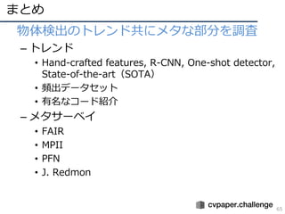 まとめ
65
• 物体検出のトレンド共にメタな部分を調査
– トレンド
• Hand-crafted features, R-CNN, One-shot detector,
State-of-the-art（SOTA）
• 頻出データセット
• 有名なコード紹介
– メタサーベイ
• FAIR
• MPII
• PFN
• J. Redmon
 
