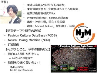 【研究テーマや研究の趣味】
• Fashion Culture DataBase (FCDB)
• Neural Joking Machine (NJM)
• ITS関係
【何かひとこと，今年の抱負など】
• ⾯⽩い⼈間になりたい。
– いろいろな意味で
• 時間をうまく使いたい！
MyPage/SNS
Twitter: @cv2mametch
⾃⼰紹介
写真等
• 美濃⼝宗尊 (みのぐち むねたか)
• 東京電機⼤学 M1 知能機械システム研究室
• 産業技術総合研究所RA
• cvpaper.challenge，nlpaper.challenge
• 出⾝：神奈川県，現在：埼⽟県
• 趣味：Michael Jackson，聖飢魔Ⅱ，玩具
著者１
 