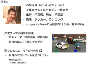 著者２
• ⻄島涼太（にしじまりょうた）
• 千葉⼤学 M1 総合メディア研究室
• 出⾝：千葉県、現在：千葉県
• 趣味：サッカー、ランニング
• cvpaper.challengeの活動参加は2回⽬(発表は初)
• 研究テーマ：物体検出、物体追跡
• 最近の興味：⽣成モデル全般
【研究テーマや研究の興味】
• ⾃⾝のアウトプットを増やしたい
【何かひとこと，今年の抱負など】
MyPage/SNS
Twitter: @ryota7171
 