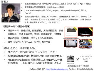 • 研究テーマ：画像認識，動画解析，⼈物⾏動認識，SNS
画像解析，交通予防安全，物流，⾔語&視覚，DB構築
• 最近の興味：3D認識，ファッション画像解析
• 論⽂：CVPRx2, ICRAx2, BMVC, ACCV等
MyPage/SNS HP: http://hirokatsukataoka.net/ Twitter: @HirokatuKataoka
• 産業技術総合研究所（CVRG/AI Center/AL Lab.）研究員（2016, Apr. ~ 現在)
• 東京電機⼤学 訪問研究員（2016, Apr. ~ 現在）
• cvpaper.challenge 主宰（2015, May~），nlpaper.challenge HQ（2018,
Dec.~）
• 茨城県笠間市出⾝，芝浦⼯⼤（05-09），慶應義塾⼤学（09-14），東京⼤（14-
15），⻑距離⾛（フルマラソンBest 3ʼ30），⽔泳（茨城県5位），野球（⾼校~
⼤学; 海外選抜メンバー），⽝と遊ぶこと
• ひとこと：根っからのチャレンジャーです！
• cvpaper.challenge: 世界のCV研究者を驚かせる！
• nlpaper.challenge: 相乗効果によりNLP/CV分野
を活性化！（私⾃⾝もNLPの知⾒を獲得したい）
⽚岡 裕雄
（かたおか ひろかつ）
【研究テーマや研究の興味】
【何かひとこと，今年の抱負など】
×
双⽅のコミュニティを強く
著者３
 