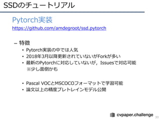SSDのチュートリアル
33
• Pytorch実装
• https://github.com/amdegroot/ssd.pytorch
– 特徴
• Pytorch実装の中では⼈気
• 2018年3⽉以降更新されていないがForkが多い
• 最新のPytorchに対応していないが，Issuesで対応可能
※少し⾯倒かも
• Pascal VOCとMSCOCOフォーマットで学習可能
• 論⽂以上の精度プレトレインモデル公開
 