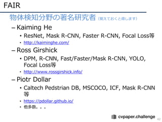 FAIR
42
• 物体検知分野の著名研究者（覚えておくと得します）
– Kaiming He
• ResNet, Mask R-CNN, Faster R-CNN, Focal Loss等
• http://kaiminghe.com/
– ...