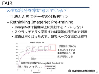 FAIR
47
• メタな部分を常に考えている？
– ⼿法とともにデータの分析も⾏う
– Rethinking ImageNet Pre-training
• ImageNetは精度向上に貢献する？ -> しない
• スクラッチで⻑く学習すれば...