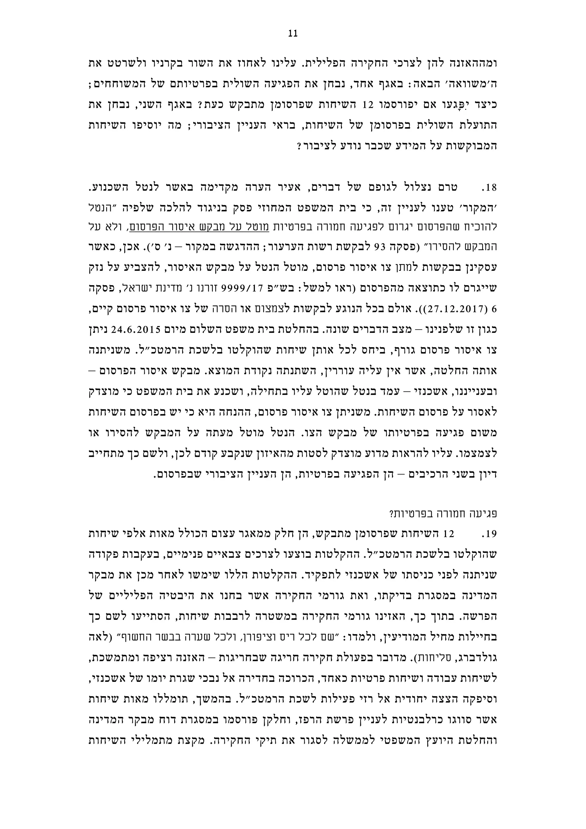 ‫את‬ ‫ולשרטט‬ ‫בקרניו‬ ‫השור‬ ‫את‬ ‫לאחוז‬ ‫עלינו‬ .‫הפלילית‬ ‫החקירה‬ ‫לצרכי‬ ‫להן‬ ‫ומההאזנה‬
;‫המשוחחים‬ ‫של‬ ‫בפרטיותם‬ ‫השולית‬ ‫הפגיעה‬ ‫את‬ ‫נבחן‬ ,‫אחד‬ ‫באגף‬ :‫הבאה‬ '‫ה'משוואה‬
‫את‬ ‫נבחן‬ ,‫השני‬ ‫באגף‬ ?‫כעת‬ ‫מתבקש‬ ‫שפרסומן‬ ‫השיחות‬ 12 ‫יפורסמו‬ ‫אם‬ ‫ָגעו‬‫פּ‬ִ‫י‬ ‫כיצד‬
‫השיחות‬ ‫יוסיפו‬ ‫מה‬ ;‫הציבורי‬ ‫העניין‬ ‫בראי‬ ,‫השיחות‬ ‫של‬ ‫בפרסומן‬ ‫השולית‬ ‫התועלת‬
?‫לציבור‬ ‫נודע‬ ‫שכבר‬ ‫המידע‬ ‫על‬ ‫המבוקשות‬
.‫השכנוע‬ ‫לנטל‬ ‫באשר‬ ‫מקדימה‬ ‫הערה‬ ‫אעיר‬ ,‫דברים‬ ‫של‬ ‫לגופם‬ ‫נצלול‬ ‫טרם‬ .18
‫"הנטל‬ ‫שלפיה‬ ‫להלכה‬ ‫בניגוד‬ ‫פסק‬ ‫המחוזי‬ ‫המשפט‬ ‫בית‬ ‫כי‬ ,‫זה‬ ‫לעניין‬ ‫טענו‬ '‫'המקור‬
‫על‬ ‫ולא‬ ,‫הפרסום‬ ‫איסור‬ ‫מבקש‬ ‫על‬ ‫מוטל‬ ‫בפרטיות‬ ‫חמורה‬ ‫לפגיעה‬ ‫יגרום‬ ‫שהפרסום‬ ‫להוכיח‬
‫כאשר‬ ,‫אכן‬ .('‫ס‬ '‫נ‬ – ‫במקור‬ ‫ההדגשה‬ ;‫הערעור‬ ‫רשות‬ ‫לבקשת‬ 93 ‫)פסקה‬ "‫להסירו‬ ‫המבקש‬
‫נזק‬ ‫על‬ ‫להצביע‬ ,‫האיסור‬ ‫מבקש‬ ‫על‬ ‫הנטל‬ ‫מוטל‬ ,‫פרסום‬ ‫איסור‬ ‫צו‬ ‫מתן‬‫ל‬ ‫בבקשות‬ ‫עסקינן‬
‫פסקה‬ ,‫ישראל‬ ‫מדינת‬ '‫נ‬ ‫זורנו‬ 9999/17 ‫בש"פ‬ :‫למשל‬ ‫)ראו‬ ‫מהפרסום‬ ‫כתוצאה‬ ‫לו‬ ‫שייגרם‬
,‫קיים‬ ‫פרסום‬ ‫איסור‬ ‫צו‬ ‫של‬ ‫הסרה‬ ‫או‬ ‫צמצום‬‫ל‬ ‫לבקשות‬ ‫הנוגע‬ ‫בכל‬ ‫אולם‬ .((27.12.2017) 6
‫ניתן‬ 24.6.2015 ‫מיום‬ ‫השלום‬ ‫משפט‬ ‫בית‬ ‫בהחלטת‬ .‫שונה‬ ‫הדברים‬ ‫מצב‬ – ‫שלפנינו‬ ‫זו‬ ‫כגון‬
‫משניתנה‬ .‫הרמטכ"ל‬ ‫בלשכת‬ ‫שהוקלטו‬ ‫שיחות‬ ‫אותן‬ ‫לכל‬ ‫ביחס‬ ,‫גורף‬ ‫פרסום‬ ‫איסור‬ ‫צו‬
– ‫הפרסום‬ ‫איסור‬ ‫מבקש‬ .‫המוצא‬ ‫נקודת‬ ‫השתנתה‬ ,‫עוררין‬ ‫עליה‬ ‫אין‬ ‫אשר‬ ,‫החלטה‬ ‫אותה‬
‫מוצדק‬ ‫כי‬ ‫המשפט‬ ‫בית‬ ‫את‬ ‫ושכנע‬ ,‫בתחילה‬ ‫עליו‬ ‫שהוטל‬ ‫בנטל‬ ‫עמד‬ – ‫אשכנזי‬ ,‫ובענייננו‬
‫השיחות‬ ‫בפרסום‬ ‫יש‬ ‫כי‬ ‫היא‬ ‫ההנחה‬ ,‫פרסום‬ ‫איסור‬ ‫צו‬ ‫משניתן‬ .‫השיחות‬ ‫פרסום‬ ‫על‬ ‫לאסור‬
‫או‬ ‫להסירו‬ ‫המבקש‬ ‫על‬ ‫מעתה‬ ‫מוטל‬ ‫הנטל‬ .‫הצו‬ ‫מבקש‬ ‫של‬ ‫בפרטיותו‬ ‫פגיעה‬ ‫משום‬
‫מתחייב‬ ‫כך‬ ‫ולשם‬ ,‫לכן‬ ‫קודם‬ ‫שנקבע‬ ‫מהאיזון‬ ‫לסטות‬ ‫מוצדק‬ ‫מדוע‬ ‫להראות‬ ‫עליו‬ .‫לצמצמו‬
.‫שבפרסום‬ ‫הציבורי‬ ‫העניין‬ ‫הן‬ ,‫בפרטיות‬ ‫הפגיעה‬ ‫הן‬ – ‫הרכיבים‬ ‫בשני‬ ‫דיון‬
?‫בפרטיות‬ ‫חמורה‬ ‫פגיעה‬
‫שיחות‬ ‫אלפי‬ ‫מאות‬ ‫הכולל‬ ‫עצום‬ ‫ממאגר‬ ‫חלק‬ ‫הן‬ ,‫מתבקש‬ ‫שפרסומן‬ ‫השיחות‬ 12 .19
‫פקודה‬ ‫בעקבות‬ ,‫פנימיים‬ ‫צבאיים‬ ‫לצרכים‬ ‫בוצעו‬ ‫ההקלטות‬ .‫הרמטכ"ל‬ ‫בלשכת‬ ‫שהוקלטו‬
‫מבקר‬ ‫את‬ ‫מכן‬ ‫לאחר‬ ‫שימשו‬ ‫הללו‬ ‫ההקלטות‬ .‫לתפקיד‬ ‫אשכנזי‬ ‫של‬ ‫כניסתו‬ ‫לפני‬ ‫שניתנה‬
‫של‬ ‫הפליליים‬ ‫היבטיה‬ ‫את‬ ‫בחנו‬ ‫אשר‬ ‫החקירה‬ ‫גורמי‬ ‫ואת‬ ,‫בדיקתו‬ ‫במסגרת‬ ‫המדינה‬
‫כך‬ ‫לשם‬ ‫הסתייעו‬ ,‫שיחות‬ ‫לרבבות‬ ‫במשטרה‬ ‫החקירה‬ ‫גורמי‬ ‫האזינו‬ ,‫כך‬ ‫בתוך‬ .‫הפרשה‬
‫)לאה‬ "‫החשוף‬ ‫בבשר‬ ‫שערה‬ ‫ולכל‬ ,‫וציפורן‬ ‫ריס‬ ‫לכל‬ ‫"שם‬ :‫ולמדו‬ ,‫המודיעין‬ ‫מחיל‬ ‫בחיילות‬
,‫ומתמשכת‬ ‫רציפה‬ ‫האזנה‬ – ‫שבחריגות‬ ‫חריגה‬ ‫חקירה‬ ‫בפעולת‬ ‫מדובר‬ .(‫סליחות‬ ,‫גולדברג‬
,‫אשכנזי‬ ‫של‬ ‫יומו‬ ‫שגרת‬ ‫נבכי‬ ‫אל‬ ‫בחדירה‬ ‫הכרוכה‬ ,‫כאחד‬ ‫פרטיות‬ ‫ושיחות‬ ‫עבודה‬ ‫לשיחות‬
‫שיחות‬ ‫מאות‬ ‫תומללו‬ ,‫בהמשך‬ .‫הרמטכ"ל‬ ‫לשכת‬ ‫פעילות‬ ‫רזי‬ ‫אל‬ ‫יחודית‬ ‫הצצה‬ ‫וסיפקה‬
‫המדינה‬ ‫מבקר‬ ‫דוח‬ ‫במסגרת‬ ‫פורסמו‬ ‫וחלקן‬ ,‫הרפז‬ ‫פרשת‬ ‫לעניין‬ ‫כרלבנטיות‬ ‫סווגו‬ ‫אשר‬
‫השיחות‬ ‫מתמלילי‬ ‫מקצת‬ .‫החקירה‬ ‫תיקי‬ ‫את‬ ‫לסגור‬ ‫לממשלה‬ ‫המשפטי‬ ‫היועץ‬ ‫והחלטת‬
11
 