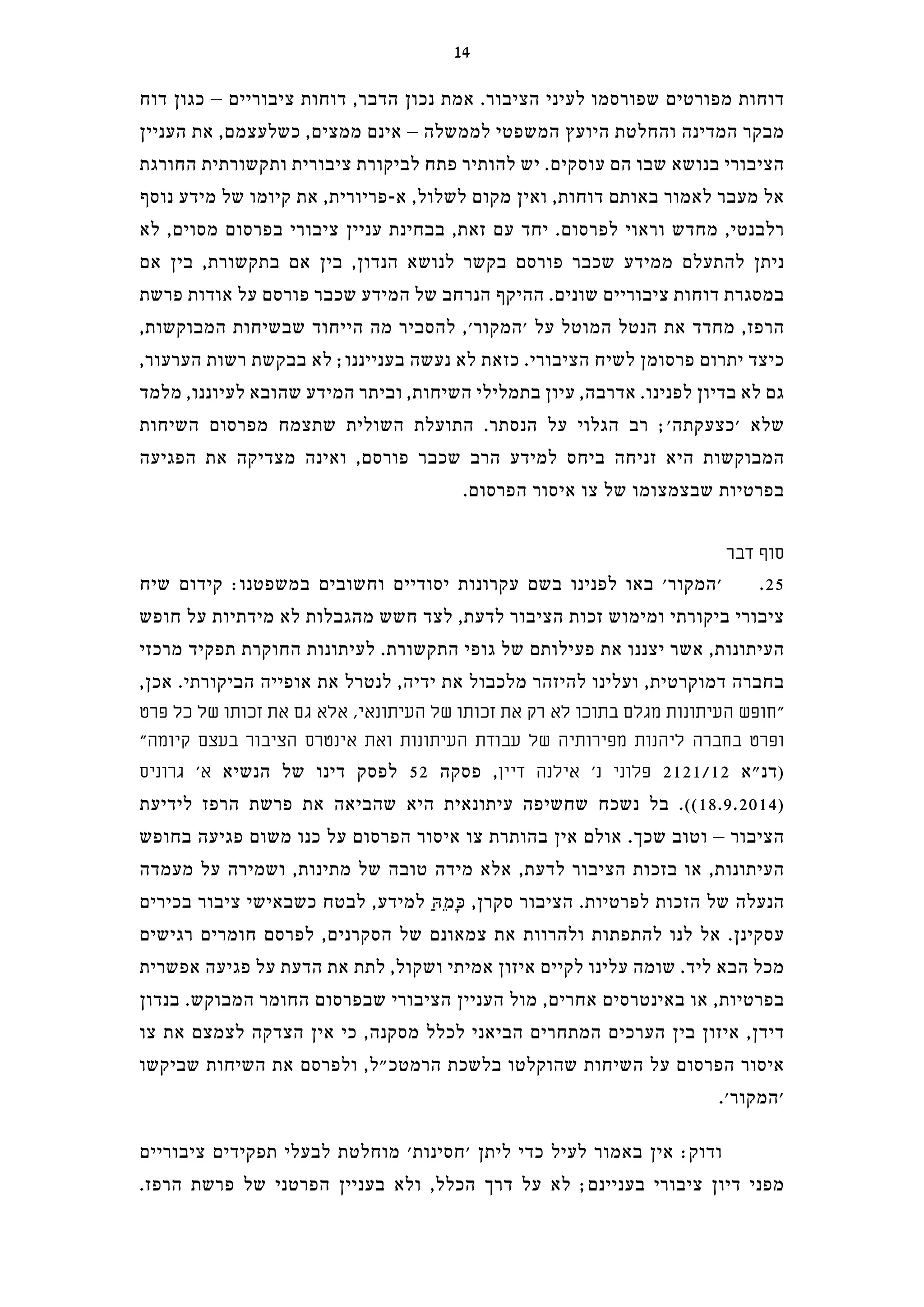 ‫דוח‬ ‫כגון‬ – ‫ציבוריים‬ ‫דוחות‬ ,‫הדבר‬ ‫נכון‬ ‫אמת‬ .‫הציבור‬ ‫לעיני‬ ‫שפורסמו‬ ‫מפורטים‬ ‫דוחות‬
‫העניין‬ ‫את‬ ,‫כשלעצמם‬ ,‫ממצים‬ ‫אינם‬ – ‫לממשלה‬ ‫המשפטי‬ ‫היועץ‬ ‫והחלטת‬ ‫המדינה‬ ‫מבקר‬
‫החורגת‬ ‫ותקשורתית‬ ‫ציבורית‬ ‫לביקורת‬ ‫פתח‬ ‫להותיר‬ ‫יש‬ .‫עוסקים‬ ‫הם‬ ‫שבו‬ ‫בנושא‬ ‫הציבורי‬
‫נוסף‬ ‫מידע‬ ‫של‬ ‫קיומו‬ ‫את‬ ,‫א-פריורית‬ ,‫לשלול‬ ‫מקום‬ ‫ואין‬ ,‫דוחות‬ ‫באותם‬ ‫לאמור‬ ‫מעבר‬ ‫אל‬
‫לא‬ ,‫מסוים‬ ‫בפרסום‬ ‫ציבורי‬ ‫עניין‬ ‫בבחינת‬ ,‫זאת‬ ‫עם‬ ‫יחד‬ .‫לפרסום‬ ‫וראוי‬ ‫מחדש‬ ,‫רלבנטי‬
‫אם‬ ‫בין‬ ,‫בתקשורת‬ ‫אם‬ ‫בין‬ ,‫הנדון‬ ‫לנושא‬ ‫בקשר‬ ‫פורסם‬ ‫שכבר‬ ‫ממידע‬ ‫להתעלם‬ ‫ניתן‬
‫פרשת‬ ‫אודות‬ ‫על‬ ‫פורסם‬ ‫שכבר‬ ‫המידע‬ ‫של‬ ‫הנרחב‬ ‫ההיקף‬ .‫שונים‬ ‫ציבוריים‬ ‫דוחות‬ ‫במסגרת‬
,‫המבוקשות‬ ‫שבשיחות‬ ‫הייחוד‬ ‫מה‬ ‫להסביר‬ ,'‫'המקור‬ ‫על‬ ‫המוטל‬ ‫הנטל‬ ‫את‬ ‫מחדד‬ ,‫הרפז‬
,‫הערעור‬ ‫רשות‬ ‫בבקשת‬ ‫לא‬ ;‫בענייננו‬ ‫נעשה‬ ‫לא‬ ‫כזאת‬ .‫הציבורי‬ ‫לשיח‬ ‫פרסומן‬ ‫יתרום‬ ‫כיצד‬
‫מלמד‬ ,‫לעיוננו‬ ‫שהובא‬ ‫המידע‬ ‫וביתר‬ ,‫השיחות‬ ‫בתמלילי‬ ‫עיון‬ ,‫אדרבה‬ .‫לפנינו‬ ‫בדיון‬ ‫לא‬ ‫גם‬
‫השיחות‬ ‫מפרסום‬ ‫שתצמח‬ ‫השולית‬ ‫התועלת‬ .‫הנסתר‬ ‫על‬ ‫הגלוי‬ ‫רב‬ ;'‫'כצעקתה‬ ‫שלא‬
‫הפגיעה‬ ‫את‬ ‫מצדיקה‬ ‫ואינה‬ ,‫פורסם‬ ‫שכבר‬ ‫הרב‬ ‫למידע‬ ‫ביחס‬ ‫זניחה‬ ‫היא‬ ‫המבוקשות‬
.‫הפרסום‬ ‫איסור‬ ‫צו‬ ‫של‬ ‫שבצמצומו‬ ‫בפרטיות‬
‫דבר‬ ‫סוף‬
‫שיח‬ ‫קידום‬ :‫במשפטנו‬ ‫וחשובים‬ ‫יסודיים‬ ‫עקרונות‬ ‫בשם‬ ‫לפנינו‬ ‫באו‬ '‫'המקור‬ .25
‫חופש‬ ‫על‬ ‫מידתיות‬ ‫לא‬ ‫מהגבלות‬ ‫חשש‬ ‫לצד‬ ,‫לדעת‬ ‫הציבור‬ ‫זכות‬ ‫ומימוש‬ ‫ביקורתי‬ ‫ציבורי‬
‫מרכזי‬ ‫תפקיד‬ ‫החוקרת‬ ‫לעיתונות‬ .‫התקשורת‬ ‫גופי‬ ‫של‬ ‫פעילותם‬ ‫את‬ ‫יצננו‬ ‫אשר‬ ,‫העיתונות‬
,‫אכן‬ .‫הביקורתי‬ ‫אופייה‬ ‫את‬ ‫לנטרל‬ ,‫ידיה‬ ‫את‬ ‫מלכבול‬ ‫להיזהר‬ ‫ועלינו‬ ,‫דמוקרטית‬ ‫בחברה‬
‫פרט‬ ‫כל‬ ‫של‬ ‫זכותו‬ ‫את‬ ‫גם‬ ‫אלא‬ ,‫העיתונאי‬ ‫של‬ ‫זכותו‬ ‫את‬ ‫רק‬ ‫לא‬ ‫בתוכו‬ ‫מגלם‬ ‫העיתונות‬ ‫"חופש‬
"‫קיומה‬ ‫בעצם‬ ‫הציבור‬ ‫אינטרס‬ ‫ואת‬ ‫העיתונות‬ ‫עבודת‬ ‫של‬ ‫מפירותיה‬ ‫ליהנות‬ ‫בחברה‬ ‫ופרט‬
‫גרוניס‬ '‫א‬ ‫הנשיא‬ ‫של‬ ‫דינו‬ ‫לפסק‬ 52 ‫פסקה‬ ,‫דיין‬ ‫אילנה‬ '‫נ‬ ‫פלוני‬ 2121/12 ‫)דנ"א‬
‫לידיעת‬ ‫הרפז‬ ‫פרשת‬ ‫את‬ ‫שהביאה‬ ‫היא‬ ‫עיתונאית‬ ‫שחשיפה‬ ‫נשכח‬ ‫בל‬ .((18.9.2014)
‫בחופש‬ ‫פגיעה‬ ‫משום‬ ‫כנו‬ ‫על‬ ‫הפרסום‬ ‫איסור‬ ‫צו‬ ‫בהותרת‬ ‫אין‬ ‫אולם‬ .‫שכך‬ ‫וטוב‬ – ‫הציבור‬
‫מעמדה‬ ‫על‬ ‫ושמירה‬ ,‫מתינות‬ ‫של‬ ‫טובה‬ ‫מידה‬ ‫אלא‬ ,‫לדעת‬ ‫הציבור‬ ‫בזכות‬ ‫או‬ ,‫העיתונות‬
‫בכירים‬ ‫ציבור‬ ‫כשבאישי‬ ‫לבטח‬ ,‫למידע‬ ַ‫הּ‬ֵ‫מ‬ָ‫כּ‬ ,‫סקרן‬ ‫הציבור‬ .‫לפרטיות‬ ‫הזכות‬ ‫של‬ ‫הנעלה‬
‫רגישים‬ ‫חומרים‬ ‫לפרסם‬ ,‫הסקרנים‬ ‫של‬ ‫צמאונם‬ ‫את‬ ‫ולהרוות‬ ‫להתפתות‬ ‫לנו‬ ‫אל‬ .‫עסקינן‬
‫אפשרית‬ ‫פגיעה‬ ‫על‬ ‫הדעת‬ ‫את‬ ‫לתת‬ ,‫ושקול‬ ‫אמיתי‬ ‫איזון‬ ‫לקיים‬ ‫עלינו‬ ‫שומה‬ .‫ליד‬ ‫הבא‬ ‫מכל‬
‫בנדון‬ .‫המבוקש‬ ‫החומר‬ ‫שבפרסום‬ ‫הציבורי‬ ‫העניין‬ ‫מול‬ ,‫אחרים‬ ‫באינטרסים‬ ‫או‬ ,‫בפרטיות‬
‫צו‬ ‫את‬ ‫לצמצם‬ ‫הצדקה‬ ‫אין‬ ‫כי‬ ,‫מסקנה‬ ‫לכלל‬ ‫הביאני‬ ‫המתחרים‬ ‫הערכים‬ ‫בין‬ ‫איזון‬ ,‫דידן‬
‫שביקשו‬ ‫השיחות‬ ‫את‬ ‫ולפרסם‬ ,‫הרמטכ"ל‬ ‫בלשכת‬ ‫שהוקלטו‬ ‫השיחות‬ ‫על‬ ‫הפרסום‬ ‫איסור‬
.'‫'המקור‬
‫ציבוריים‬ ‫תפקידים‬ ‫לבעלי‬ ‫מוחלטת‬ '‫'חסינות‬ ‫ליתן‬ ‫כדי‬ ‫לעיל‬ ‫באמור‬ ‫אין‬ :‫ודוק‬
.‫הרפז‬ ‫פרשת‬ ‫של‬ ‫הפרטני‬ ‫בעניין‬ ‫ולא‬ ,‫הכלל‬ ‫דרך‬ ‫על‬ ‫לא‬ ;‫בעניינם‬ ‫ציבורי‬ ‫דיון‬ ‫מפני‬
14
 