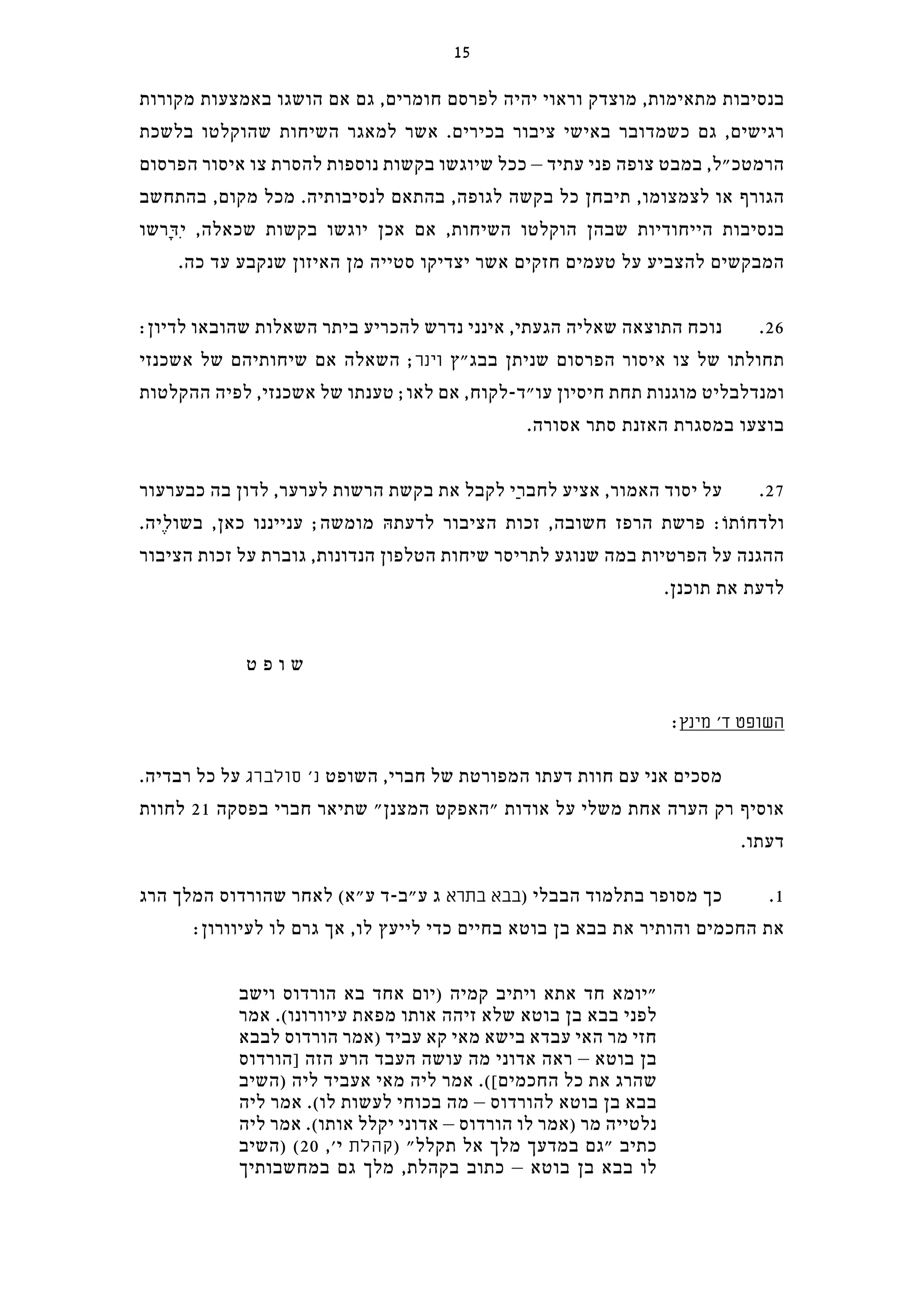 ‫מקורות‬ ‫באמצעות‬ ‫הושגו‬ ‫אם‬ ‫גם‬ ,‫חומרים‬ ‫לפרסם‬ ‫יהיה‬ ‫וראוי‬ ‫מוצדק‬ ,‫מתאימות‬ ‫בנסיבות‬
‫בלשכת‬ ‫שהוקלטו‬ ‫השיחות‬ ‫למאגר‬ ‫אשר‬ .‫בכירים‬ ‫ציבור‬ ‫באישי‬ ‫כשמדובר‬ ‫גם‬ ,‫רגישים‬
‫הפרסום‬ ‫איסור‬ ‫צו‬ ‫להסרת‬ ‫נוספות‬ ‫בקשות‬ ‫שיוגשו‬ ‫ככל‬ – ‫עתיד‬ ‫פני‬ ‫צופה‬ ‫במבט‬ ,‫הרמטכ"ל‬
‫בהתחשב‬ ,‫מקום‬ ‫מכל‬ .‫לנסיבותיה‬ ‫בהתאם‬ ,‫לגופה‬ ‫בקשה‬ ‫כל‬ ‫תיבחן‬ ,‫לצמצומו‬ ‫או‬ ‫הגורף‬
‫ָרשו‬‫דּ‬ִ‫י‬ ,‫שכאלה‬ ‫בקשות‬ ‫יוגשו‬ ‫אכן‬ ‫אם‬ ,‫השיחות‬ ‫הוקלטו‬ ‫שבהן‬ ‫הייחודיות‬ ‫בנסיבות‬
.‫כה‬ ‫עד‬ ‫שנקבע‬ ‫האיזון‬ ‫מן‬ ‫סטייה‬ ‫יצדיקו‬ ‫אשר‬ ‫חזקים‬ ‫טעמים‬ ‫על‬ ‫להצביע‬ ‫המבקשים‬
:‫לדיון‬ ‫שהובאו‬ ‫השאלות‬ ‫ביתר‬ ‫להכריע‬ ‫נדרש‬ ‫אינני‬ ,‫הגעתי‬ ‫שאליה‬ ‫התוצאה‬ ‫נוכח‬ .26
‫אשכנזי‬ ‫של‬ ‫שיחותיהם‬ ‫אם‬ ‫השאלה‬ ;‫וינר‬ ‫בבג"ץ‬ ‫שניתן‬ ‫הפרסום‬ ‫איסור‬ ‫צו‬ ‫של‬ ‫תחולתו‬
‫ההקלטות‬ ‫לפיה‬ ,‫אשכנזי‬ ‫של‬ ‫טענתו‬ ;‫לאו‬ ‫אם‬ ,‫עו"ד-לקוח‬ ‫חיסיון‬ ‫תחת‬ ‫מוגנות‬ ‫ומנדלבליט‬
.‫אסורה‬ ‫סתר‬ ‫האזנת‬ ‫במסגרת‬ ‫בוצעו‬
‫כבערעור‬ ‫בה‬ ‫לדון‬ ,‫לערער‬ ‫הרשות‬ ‫בקשת‬ ‫את‬ ‫לקבל‬ ‫ַי‬‫ר‬‫לחב‬ ‫אציע‬ ,‫האמור‬ ‫יסוד‬ ‫על‬ .27
.‫ֶיה‬‫ל‬‫בשו‬ ,‫כאן‬ ‫ענייננו‬ ;‫מומשה‬ ‫לדעתהּ‬ ‫הציבור‬ ‫זכות‬ ,‫חשובה‬ ‫הרפז‬ ‫פרשת‬ :‫ולדחוֹתוֹ‬
‫הציבור‬ ‫זכות‬ ‫על‬ ‫גוברת‬ ,‫הנדונות‬ ‫הטלפון‬ ‫שיחות‬ ‫לתריסר‬ ‫שנוגע‬ ‫במה‬ ‫הפרטיות‬ ‫על‬ ‫ההגנה‬
.‫תוכנן‬ ‫את‬ ‫לדעת‬
‫ט‬ ‫פ‬ ‫ו‬ ‫ש‬
:‫מינץ‬ '‫ד‬ ‫השופט‬
.‫רבדיה‬ ‫כל‬ ‫על‬ ‫סולברג‬ '‫נ‬ ‫השופט‬ ,‫חברי‬ ‫של‬ ‫המפורטת‬ ‫דעתו‬ ‫חוות‬ ‫עם‬ ‫אני‬ ‫מסכים‬
‫לחוות‬ 21 ‫בפסקה‬ ‫חברי‬ ‫שתיאר‬ "‫המצנן‬ ‫"האפקט‬ ‫אודות‬ ‫על‬ ‫משלי‬ ‫אחת‬ ‫הערה‬ ‫רק‬ ‫אוסיף‬
.‫דעתו‬
‫הרג‬ ‫המלך‬ ‫שהורדוס‬ ‫לאחר‬ (‫ע"א‬ ‫ע"ב-ד‬ ‫ג‬ ‫בתרא‬ ‫בבא‬) ‫הבבלי‬ ‫בתלמוד‬ ‫מסופר‬ ‫כך‬ .1
:‫לעיוורון‬ ‫לו‬ ‫גרם‬ ‫אך‬ ,‫לו‬ ‫לייעץ‬ ‫כדי‬ ‫בחיים‬ ‫בוטא‬ ‫בן‬ ‫בבא‬ ‫את‬ ‫והותיר‬ ‫החכמים‬ ‫את‬
‫וישב‬ ‫הורדוס‬ ‫בא‬ ‫אחד‬ ‫)יום‬ ‫קמיה‬ ‫ויתיב‬ ‫אתא‬ ‫חד‬ ‫"יומא‬
‫אמר‬ .(‫עיוורונו‬ ‫מפאת‬ ‫אותו‬ ‫זיהה‬ ‫שלא‬ ‫בוטא‬ ‫בן‬ ‫בבא‬ ‫לפני‬
‫לבבא‬ ‫הורדוס‬ ‫)אמר‬ ‫עביד‬ ‫קא‬ ‫מאי‬ ‫בישא‬ ‫עבדא‬ ‫האי‬ ‫מר‬ ‫חזי‬
‫]הורדוס‬ ‫הזה‬ ‫הרע‬ ‫העבד‬ ‫עושה‬ ‫מה‬ ‫אדוני‬ ‫ראה‬ – ‫בוטא‬ ‫בן‬
‫)השיב‬ ‫ליה‬ ‫אעביד‬ ‫מאי‬ ‫ליה‬ ‫אמר‬ .([‫החכמים‬ ‫כל‬ ‫את‬ ‫שהרג‬
‫ליה‬ ‫אמר‬ .(‫לו‬ ‫לעשות‬ ‫בכוחי‬ ‫מה‬ – ‫להורדוס‬ ‫בוטא‬ ‫בן‬ ‫בבא‬
‫ליה‬ ‫אמר‬ .(‫אותו‬ ‫יקלל‬ ‫אדוני‬ – ‫הורדוס‬ ‫לו‬ ‫)אמר‬ ‫מר‬ ‫נלטייה‬
‫)השיב‬ (20 ,'‫י‬ ‫קהלת‬) "‫תקלל‬ ‫אל‬ ‫מלך‬ ‫במדעך‬ ‫"גם‬ ‫כתיב‬
‫במחשבותיך‬ ‫גם‬ ‫מלך‬ ,‫בקהלת‬ ‫כתוב‬ – ‫בוטא‬ ‫בן‬ ‫בבא‬ ‫לו‬
15
 