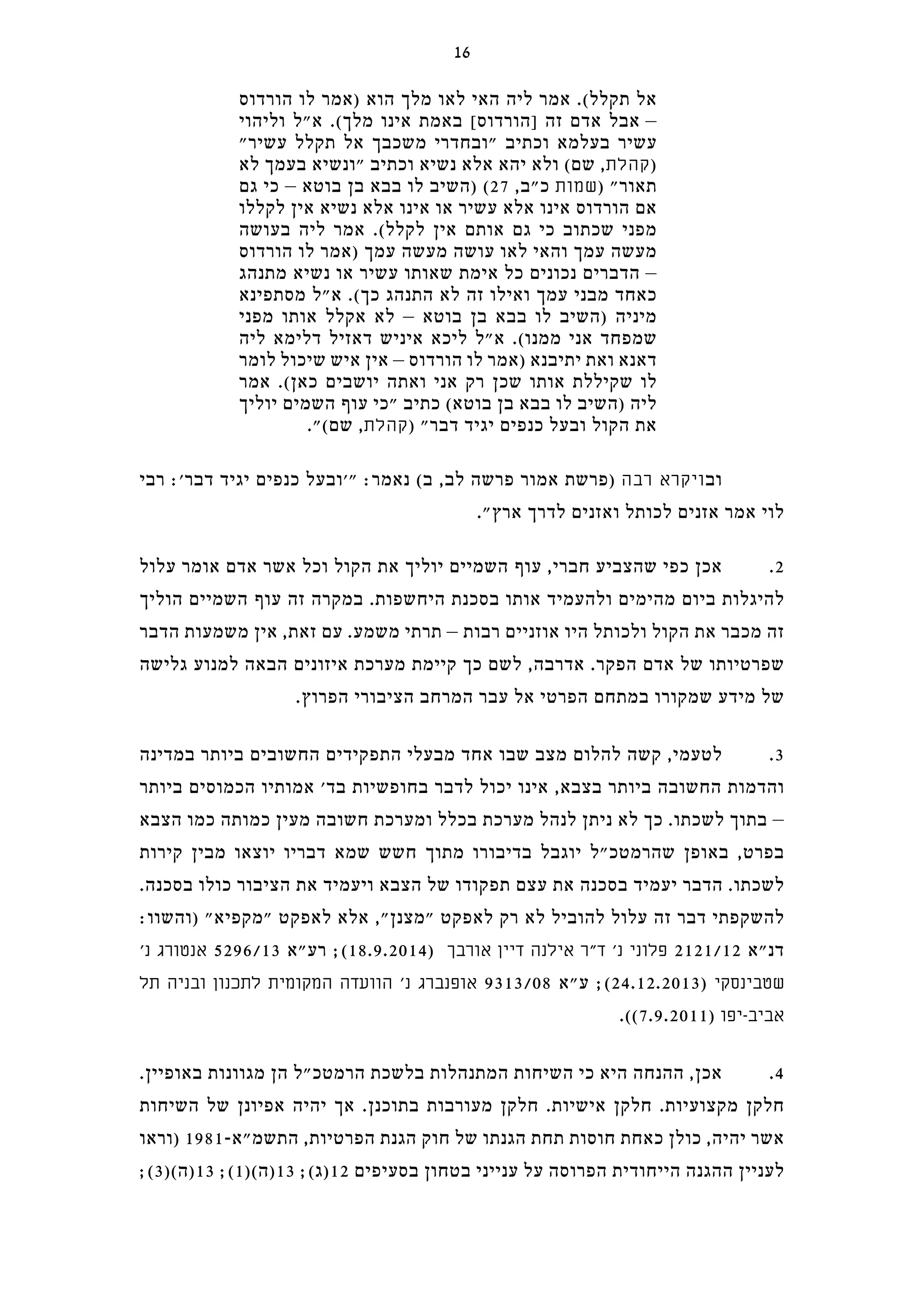 ‫הורדוס‬ ‫לו‬ ‫)אמר‬ ‫הוא‬ ‫מלך‬ ‫לאו‬ ‫האי‬ ‫ליה‬ ‫אמר‬ .(‫תקלל‬ ‫אל‬
‫וליהוי‬ ‫א"ל‬ .(‫מלך‬ ‫אינו‬ ‫באמת‬ [‫]הורדוס‬ ‫זה‬ ‫אדם‬ ‫אבל‬ –
"‫עשיר‬ ‫תקלל‬ ‫אל‬ ‫משכבך‬ ‫"ובחדרי‬ ‫וכתיב‬ ‫בעלמא‬ ‫עשיר‬
‫לא‬ ‫בעמך‬ ‫"ונשיא‬ ‫וכתיב‬ ‫נשיא‬ ‫אלא‬ ‫יהא‬ ‫ולא‬ (‫שם‬ ,‫קהלת‬)
‫גם‬ ‫כי‬ – ‫בוטא‬ ‫בן‬ ‫בבא‬ ‫לו‬ ‫)השיב‬ (27 ,‫כ"ב‬ ‫שמות‬) "‫תאור‬
‫לקללו‬ ‫אין‬ ‫נשיא‬ ‫אלא‬ ‫אינו‬ ‫או‬ ‫עשיר‬ ‫אלא‬ ‫אינו‬ ‫הורדוס‬ ‫אם‬
‫בעושה‬ ‫ליה‬ ‫אמר‬ .(‫לקלל‬ ‫אין‬ ‫אותם‬ ‫גם‬ ‫כי‬ ‫שכתוב‬ ‫מפני‬
‫הורדוס‬ ‫לו‬ ‫)אמר‬ ‫עמך‬ ‫מעשה‬ ‫עושה‬ ‫לאו‬ ‫והאי‬ ‫עמך‬ ‫מעשה‬
‫מתנהג‬ ‫נשיא‬ ‫או‬ ‫עשיר‬ ‫שאותו‬ ‫אימת‬ ‫כל‬ ‫נכונים‬ ‫הדברים‬ –
‫מסתפינא‬ ‫א"ל‬ .(‫כך‬ ‫התנהג‬ ‫לא‬ ‫זה‬ ‫ואילו‬ ‫עמך‬ ‫מבני‬ ‫כאחד‬
‫מפני‬ ‫אותו‬ ‫אקלל‬ ‫לא‬ – ‫בוטא‬ ‫בן‬ ‫בבא‬ ‫לו‬ ‫)השיב‬ ‫מיניה‬
‫ליה‬ ‫דלימא‬ ‫דאזיל‬ ‫איניש‬ ‫ליכא‬ ‫א"ל‬ .(‫ממנו‬ ‫אני‬ ‫שמפחד‬
‫לומר‬ ‫שיכול‬ ‫איש‬ ‫אין‬ – ‫הורדוס‬ ‫לו‬ ‫)אמר‬ ‫יתיבנא‬ ‫ואת‬ ‫דאנא‬
‫אמר‬ .(‫כאן‬ ‫יושבים‬ ‫ואתה‬ ‫אני‬ ‫רק‬ ‫שכן‬ ‫אותו‬ ‫שקיללת‬ ‫לו‬
‫יוליך‬ ‫השמים‬ ‫עוף‬ ‫"כי‬ ‫כתיב‬ (‫בוטא‬ ‫בן‬ ‫בבא‬ ‫לו‬ ‫)השיב‬ ‫ליה‬
."(‫שם‬ ,‫קהלת‬) "‫דבר‬ ‫יגיד‬ ‫כנפים‬ ‫ובעל‬ ‫הקול‬ ‫את‬
‫רבי‬ :'‫דבר‬ ‫יגיד‬ ‫כנפים‬ ‫"'ובעל‬ :‫נאמר‬ (‫ב‬ ,‫לב‬ ‫פרשה‬ ‫אמור‬ ‫)פרשת‬ ‫רבה‬ ‫ויקרא‬‫וב‬
."‫ארץ‬ ‫לדרך‬ ‫ואזנים‬ ‫לכותל‬ ‫אזנים‬ ‫אמר‬ ‫לוי‬
‫עלול‬ ‫אומר‬ ‫אדם‬ ‫אשר‬ ‫וכל‬ ‫הקול‬ ‫את‬ ‫יוליך‬ ‫השמיים‬ ‫עוף‬ ,‫חברי‬ ‫שהצביע‬ ‫כפי‬ ‫אכן‬ .2
‫הוליך‬ ‫השמיים‬ ‫עוף‬ ‫זה‬ ‫במקרה‬ .‫היחשפות‬ ‫בסכנת‬ ‫אותו‬ ‫ולהעמיד‬ ‫מהימים‬ ‫ביום‬ ‫להיגלות‬
‫הדבר‬ ‫משמעות‬ ‫אין‬ ,‫זאת‬ ‫עם‬ .‫משמע‬ ‫תרתי‬ – ‫רבות‬ ‫אוזניים‬ ‫היו‬ ‫ולכותל‬ ‫הקול‬ ‫את‬ ‫מכבר‬ ‫זה‬
‫גלישה‬ ‫למנוע‬ ‫הבאה‬ ‫איזונים‬ ‫מערכת‬ ‫קיימת‬ ‫כך‬ ‫לשם‬ ,‫אדרבה‬ .‫הפקר‬ ‫אדם‬ ‫של‬ ‫שפרטיותו‬
.‫הפרוץ‬ ‫הציבורי‬ ‫המרחב‬ ‫עבר‬ ‫אל‬ ‫הפרטי‬ ‫במתחם‬ ‫שמקורו‬ ‫מידע‬ ‫של‬
‫במדינה‬ ‫ביותר‬ ‫החשובים‬ ‫התפקידים‬ ‫מבעלי‬ ‫אחד‬ ‫שבו‬ ‫מצב‬ ‫להלום‬ ‫קשה‬ ,‫לטעמי‬ .3
‫ביותר‬ ‫הכמוסים‬ ‫אמותיו‬ '‫בד‬ ‫בחופשיות‬ ‫לדבר‬ ‫יכול‬ ‫אינו‬ ,‫בצבא‬ ‫ביותר‬ ‫החשובה‬ ‫והדמות‬
‫הצבא‬ ‫כמו‬ ‫כמותה‬ ‫מעין‬ ‫חשובה‬ ‫ומערכת‬ ‫בכלל‬ ‫מערכת‬ ‫לנהל‬ ‫ניתן‬ ‫לא‬ ‫כך‬ .‫לשכתו‬ ‫בתוך‬ –
‫קירות‬ ‫מבין‬ ‫יוצאו‬ ‫דבריו‬ ‫שמא‬ ‫חשש‬ ‫מתוך‬ ‫בדיבורו‬ ‫יוגבל‬ ‫שהרמטכ"ל‬ ‫באופן‬ ,‫בפרט‬
.‫בסכנה‬ ‫כולו‬ ‫הציבור‬ ‫את‬ ‫ויעמיד‬ ‫הצבא‬ ‫של‬ ‫תפקודו‬ ‫עצם‬ ‫את‬ ‫בסכנה‬ ‫יעמיד‬ ‫הדבר‬ .‫לשכתו‬
:‫)והשוו‬ "‫"מקפיא‬ ‫לאפקט‬ ‫אלא‬ ,"‫"מצנן‬ ‫לאפקט‬ ‫רק‬ ‫לא‬ ‫להוביל‬ ‫עלול‬ ‫זה‬ ‫דבר‬ ‫להשקפתי‬
'‫נ‬ ‫אנטורג‬ 5296/13 ‫רע"א‬ ;(18.9.2014) ‫אורבך‬ ‫דיין‬ ‫אילנה‬ ‫ד"ר‬ '‫נ‬ ‫פלוני‬ 2121/12 ‫דנ"א‬
‫תל‬ ‫ובניה‬ ‫לתכנון‬ ‫המקומית‬ ‫הוועדה‬ '‫נ‬ ‫אופנברג‬ 9313/08 ‫ע"א‬ ;(24.12.2013) ‫שטבינסקי‬
.((7.9.2011) ‫אביב-יפו‬
.‫באופיין‬ ‫מגוונות‬ ‫הן‬ ‫הרמטכ"ל‬ ‫בלשכת‬ ‫המתנהלות‬ ‫השיחות‬ ‫כי‬ ‫היא‬ ‫ההנחה‬ ,‫אכן‬ .4
‫השיחות‬ ‫של‬ ‫אפיונן‬ ‫יהיה‬ ‫אך‬ .‫בתוכנן‬ ‫מעורבות‬ ‫חלקן‬ .‫אישיות‬ ‫חלקן‬ .‫מקצועיות‬ ‫חלקן‬
‫)וראו‬ 1981-‫התשמ"א‬ ,‫הפרטיות‬ ‫הגנת‬ ‫חוק‬ ‫של‬ ‫הגנתו‬ ‫תחת‬ ‫חוסות‬ ‫כאחת‬ ‫כולן‬ ,‫יהיה‬ ‫אשר‬
;(3)(‫31)ה‬ ;(1)(‫31)ה‬ ;(‫21)ג‬ ‫בסעיפים‬ ‫בטחון‬ ‫ענייני‬ ‫על‬ ‫הפרוסה‬ ‫הייחודית‬ ‫ההגנה‬ ‫לעניין‬
16
 