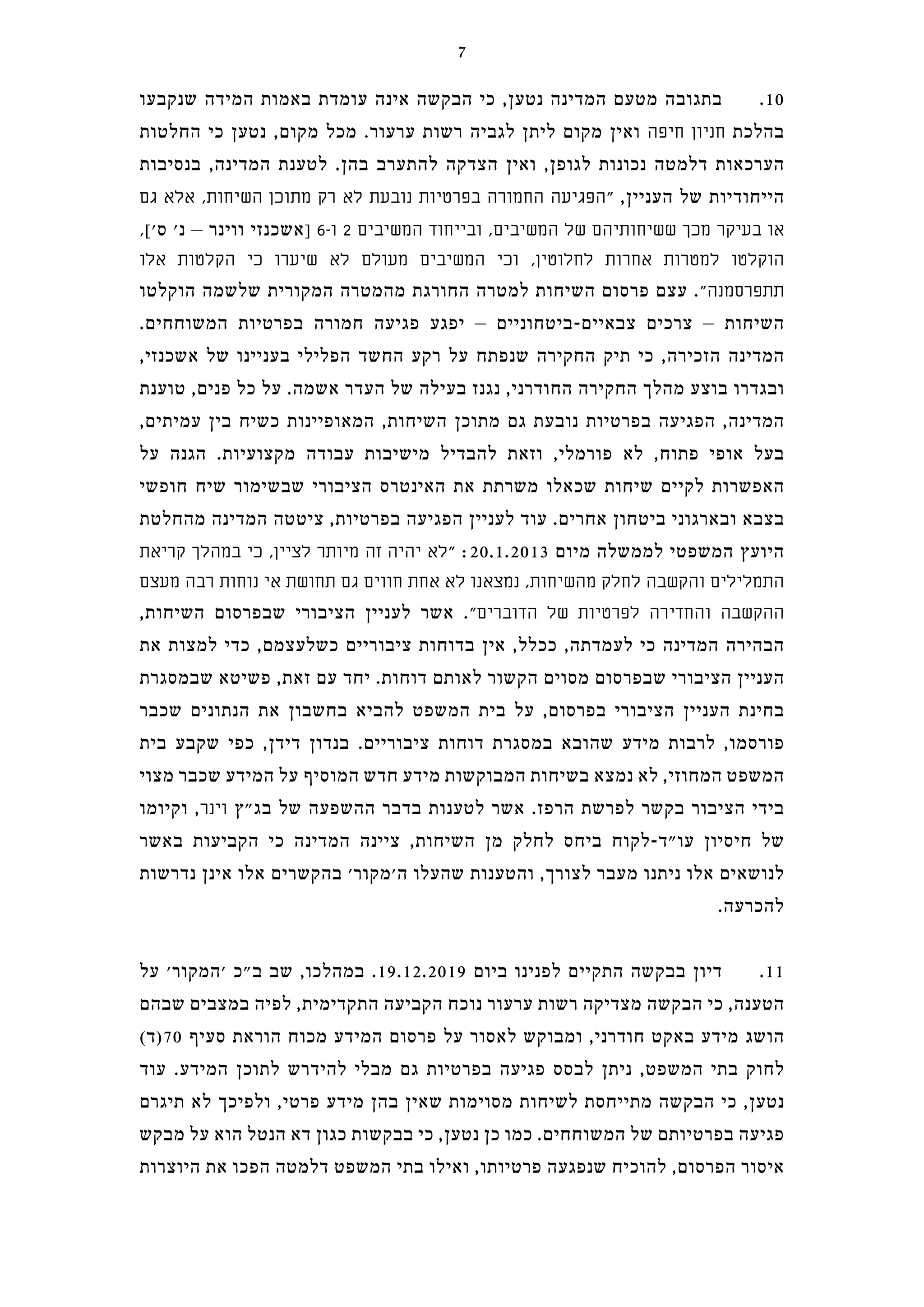 ‫שנקבעו‬ ‫המידה‬ ‫באמות‬ ‫עומדת‬ ‫אינה‬ ‫הבקשה‬ ‫כי‬ ,‫נטען‬ ‫המדינה‬ ‫מטעם‬ ‫בתגובה‬ .10
‫החלטות‬ ‫כי‬ ‫נטען‬ ,‫מקום‬ ‫מכל‬ .‫ערעור‬ ‫רשות‬ ‫לגביה‬ ‫ליתן‬ ‫מקום‬ ‫ואין‬ ‫חיפה‬ ‫חניון‬ ‫בהלכת‬
‫בנסיבות‬ ,‫המדינה‬ ‫לטענת‬ .‫בהן‬ ‫להתערב‬ ‫הצדקה‬ ‫ואין‬ ,‫לגופן‬ ‫נכונות‬ ‫דלמטה‬ ‫הערכאות‬
‫גם‬ ‫אלא‬ ,‫השיחות‬ ‫מתוכן‬ ‫רק‬ ‫לא‬ ‫נובעת‬ ‫בפרטיות‬ ‫החמורה‬ ‫"הפגיעה‬ ,‫העניין‬ ‫של‬ ‫הייחודיות‬
,['‫ס‬ '‫נ‬ – ‫ווינר‬ ‫]אשכנזי‬ 6-‫ו‬ 2 ‫המשיבים‬ ‫ובייחוד‬ ,‫המשיבים‬ ‫של‬ ‫ששיחותיהם‬ ‫מכך‬ ‫בעיקר‬ ‫או‬
‫אלו‬ ‫הקלטות‬ ‫כי‬ ‫שיערו‬ ‫לא‬ ‫מעולם‬ ‫המשיבים‬ ‫וכי‬ ,‫לחלוטין‬ ‫אחרות‬ ‫למטרות‬ ‫הוקלטו‬
‫הוקלטו‬ ‫שלשמה‬ ‫המקורית‬ ‫מהמטרה‬ ‫החורגת‬ ‫למטרה‬ ‫השיחות‬ ‫פרסום‬ ‫עצם‬ ."‫תתפרסמנה‬
.‫המשוחחים‬ ‫בפרטיות‬ ‫חמורה‬ ‫פגיעה‬ ‫יפגע‬ – ‫צבאיים-ביטחוניים‬ ‫צרכים‬ – ‫השיחות‬
,‫אשכנזי‬ ‫של‬ ‫בעניינו‬ ‫הפלילי‬ ‫החשד‬ ‫רקע‬ ‫על‬ ‫שנפתח‬ ‫החקירה‬ ‫תיק‬ ‫כי‬ ,‫הזכירה‬ ‫המדינה‬
‫טוענת‬ ,‫פנים‬ ‫כל‬ ‫על‬ .‫אשמה‬ ‫העדר‬ ‫של‬ ‫בעילה‬ ‫נגנז‬ ,‫החודרני‬ ‫החקירה‬ ‫מהלך‬ ‫בוצע‬ ‫ובגדרו‬
,‫עמיתים‬ ‫בין‬ ‫כשיח‬ ‫המאופיינות‬ ,‫השיחות‬ ‫מתוכן‬ ‫גם‬ ‫נובעת‬ ‫בפרטיות‬ ‫הפגיעה‬ ,‫המדינה‬
‫על‬ ‫הגנה‬ .‫מקצועיות‬ ‫עבודה‬ ‫מישיבות‬ ‫להבדיל‬ ‫וזאת‬ ,‫פורמלי‬ ‫לא‬ ,‫פתוח‬ ‫אופי‬ ‫בעל‬
‫חופשי‬ ‫שיח‬ ‫שבשימור‬ ‫הציבורי‬ ‫האינטרס‬ ‫את‬ ‫משרתת‬ ‫שכאלו‬ ‫שיחות‬ ‫לקיים‬ ‫האפשרות‬
‫מהחלטת‬ ‫המדינה‬ ‫ציטטה‬ ,‫בפרטיות‬ ‫הפגיעה‬ ‫לעניין‬ ‫עוד‬ .‫אחרים‬ ‫ביטחון‬ ‫ובארגוני‬ ‫בצבא‬
‫קריאת‬ ‫במהלך‬ ‫כי‬ ,‫לציין‬ ‫מיותר‬ ‫זה‬ ‫יהיה‬ ‫"לא‬ :20.1.2013 ‫מיום‬ ‫לממשלה‬ ‫המשפטי‬ ‫היועץ‬
‫מעצם‬ ‫רבה‬ ‫נוחות‬ ‫אי‬ ‫תחושת‬ ‫גם‬ ‫חווים‬ ‫אחת‬ ‫לא‬ ‫נמצאנו‬ ,‫מהשיחות‬ ‫לחלק‬ ‫והקשבה‬ ‫התמלילים‬
,‫השיחות‬ ‫שבפרסום‬ ‫הציבורי‬ ‫לעניין‬ ‫אשר‬ ."‫הדוברים‬ ‫של‬ ‫לפרטיות‬ ‫והחדירה‬ ‫ההקשבה‬
‫את‬ ‫למצות‬ ‫כדי‬ ,‫כשלעצמם‬ ‫ציבוריים‬ ‫בדוחות‬ ‫אין‬ ,‫ככלל‬ ,‫לעמדתה‬ ‫כי‬ ‫המדינה‬ ‫הבהירה‬
‫שבמסגרת‬ ‫פשיטא‬ ,‫זאת‬ ‫עם‬ ‫יחד‬ .‫דוחות‬ ‫לאותם‬ ‫הקשור‬ ‫מסוים‬ ‫שבפרסום‬ ‫הציבורי‬ ‫העניין‬
‫שכבר‬ ‫הנתונים‬ ‫את‬ ‫בחשבון‬ ‫להביא‬ ‫המשפט‬ ‫בית‬ ‫על‬ ,‫בפרסום‬ ‫הציבורי‬ ‫העניין‬ ‫בחינת‬
‫בית‬ ‫שקבע‬ ‫כפי‬ ,‫דידן‬ ‫בנדון‬ .‫ציבוריים‬ ‫דוחות‬ ‫במסגרת‬ ‫שהובא‬ ‫מידע‬ ‫לרבות‬ ,‫פורסמו‬
‫מצוי‬ ‫שכבר‬ ‫המידע‬ ‫על‬ ‫המוסיף‬ ‫חדש‬ ‫מידע‬ ‫המבוקשות‬ ‫בשיחות‬ ‫נמצא‬ ‫לא‬ ,‫המחוזי‬ ‫המשפט‬
‫וקיומו‬ ,‫וינר‬ ‫בג"ץ‬ ‫של‬ ‫ההשפעה‬ ‫בדבר‬ ‫לטענות‬ ‫אשר‬ .‫הרפז‬ ‫לפרשת‬ ‫בקשר‬ ‫הציבור‬ ‫בידי‬
‫באשר‬ ‫הקביעות‬ ‫כי‬ ‫המדינה‬ ‫ציינה‬ ,‫השיחות‬ ‫מן‬ ‫לחלק‬ ‫ביחס‬ ‫עו"ד-לקוח‬ ‫חיסיון‬ ‫של‬
‫נדרשות‬ ‫אינן‬ ‫אלו‬ ‫בהקשרים‬ '‫ה'מקור‬ ‫שהעלו‬ ‫והטענות‬ ,‫לצורך‬ ‫מעבר‬ ‫ניתנו‬ ‫אלו‬ ‫לנושאים‬
.‫להכרעה‬
‫על‬ '‫'המקור‬ ‫ב"כ‬ ‫שב‬ ,‫במהלכו‬ .19.12.2019 ‫ביום‬ ‫לפנינו‬ ‫התקיים‬ ‫בבקשה‬ ‫דיון‬ .11
‫שבהם‬ ‫במצבים‬ ‫לפיה‬ ,‫התקדימית‬ ‫הקביעה‬ ‫נוכח‬ ‫ערעור‬ ‫רשות‬ ‫מצדיקה‬ ‫הבקשה‬ ‫כי‬ ,‫הטענה‬
(‫07)ד‬ ‫סעיף‬ ‫הוראת‬ ‫מכוח‬ ‫המידע‬ ‫פרסום‬ ‫על‬ ‫לאסור‬ ‫ומבוקש‬ ,‫חודרני‬ ‫באקט‬ ‫מידע‬ ‫הושג‬
‫עוד‬ .‫המידע‬ ‫לתוכן‬ ‫להידרש‬ ‫מבלי‬ ‫גם‬ ‫בפרטיות‬ ‫פגיעה‬ ‫לבסס‬ ‫ניתן‬ ,‫המשפט‬ ‫בתי‬ ‫לחוק‬
‫תיגרם‬ ‫לא‬ ‫ולפיכך‬ ,‫פרטי‬ ‫מידע‬ ‫בהן‬ ‫שאין‬ ‫מסוימות‬ ‫לשיחות‬ ‫מתייחסת‬ ‫הבקשה‬ ‫כי‬ ,‫נטען‬
‫מבקש‬ ‫על‬ ‫הוא‬ ‫הנטל‬ ‫דא‬ ‫כגון‬ ‫בבקשות‬ ‫כי‬ ,‫נטען‬ ‫כן‬ ‫כמו‬ .‫המשוחחים‬ ‫של‬ ‫בפרטיותם‬ ‫פגיעה‬
‫היוצרות‬ ‫את‬ ‫הפכו‬ ‫דלמטה‬ ‫המשפט‬ ‫בתי‬ ‫ואילו‬ ,‫פרטיותו‬ ‫שנפגעה‬ ‫להוכיח‬ ,‫הפרסום‬ ‫איסור‬
7
 