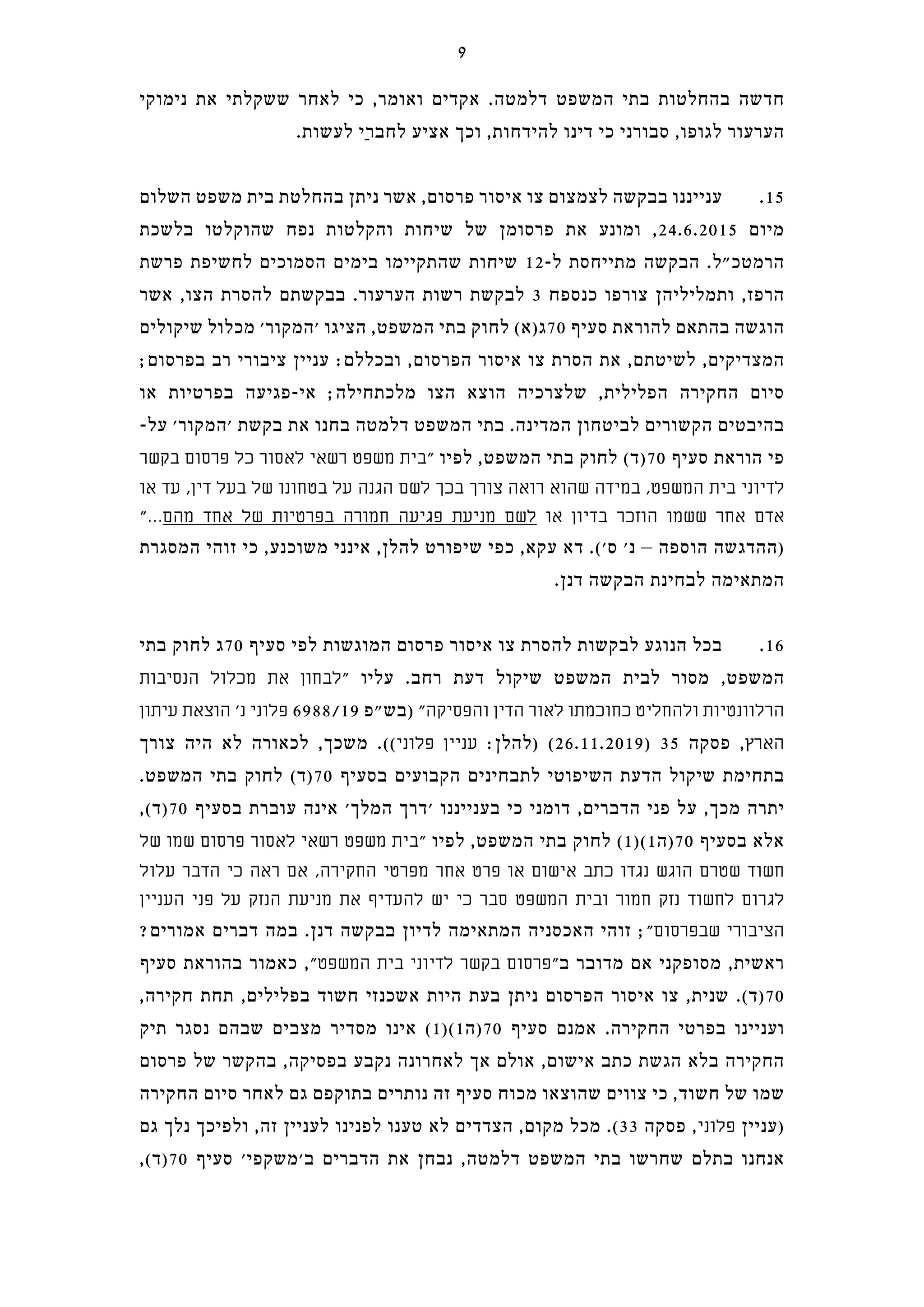‫נימוקי‬ ‫את‬ ‫ששקלתי‬ ‫לאחר‬ ‫כי‬ ,‫ואומר‬ ‫אקדים‬ .‫דלמטה‬ ‫המשפט‬ ‫בתי‬ ‫בהחלטות‬ ‫חדשה‬
.‫לעשות‬ ‫ַי‬‫ר‬‫לחב‬ ‫אציע‬ ‫וכך‬ ,‫להידחות‬ ‫דינו‬ ‫כי‬ ‫סבורני‬ ,‫לגופו‬ ‫הערעור‬
‫השלום‬ ‫משפט‬ ‫בית‬ ‫בהחלטת‬ ‫ניתן‬ ‫אשר‬ ,‫פרסום‬ ‫איסור‬ ‫צו‬ ‫לצמצום‬ ‫בבקשה‬ ‫ענייננו‬ .15
‫בלשכת‬ ‫שהוקלטו‬ ‫נפח‬ ‫והקלטות‬ ‫שיחות‬ ‫של‬ ‫פרסומן‬ ‫את‬ ‫ומונע‬ ,24.6.2015 ‫מיום‬
‫פרשת‬ ‫לחשיפת‬ ‫הסמוכים‬ ‫בימים‬ ‫שהתקיימו‬ ‫שיחות‬ 12-‫ל‬ ‫מתייחסת‬ ‫הבקשה‬ .‫הרמטכ"ל‬
‫אשר‬ ,‫הצו‬ ‫להסרת‬ ‫בבקשתם‬ .‫הערעור‬ ‫רשות‬ ‫לבקשת‬ 3 ‫כנספח‬ ‫צורפו‬ ‫ותמליליהן‬ ,‫הרפז‬
‫שיקולים‬ ‫מכלול‬ '‫'המקור‬ ‫הציגו‬ ,‫המשפט‬ ‫בתי‬ ‫לחוק‬ (‫07ג)א‬ ‫סעיף‬ ‫להוראת‬ ‫בהתאם‬ ‫הוגשה‬
;‫בפרסום‬ ‫רב‬ ‫ציבורי‬ ‫עניין‬ :‫ובכללם‬ ,‫הפרסום‬ ‫איסור‬ ‫צו‬ ‫הסרת‬ ‫את‬ ,‫לשיטתם‬ ,‫המצדיקים‬
‫או‬ ‫בפרטיות‬ ‫אי-פגיעה‬ ;‫מלכתחילה‬ ‫הצו‬ ‫הוצא‬ ‫שלצרכיה‬ ,‫הפלילית‬ ‫החקירה‬ ‫סיום‬
-‫על‬ '‫'המקור‬ ‫בקשת‬ ‫את‬ ‫בחנו‬ ‫דלמטה‬ ‫המשפט‬ ‫בתי‬ .‫המדינה‬ ‫לביטחון‬ ‫הקשורים‬ ‫בהיבטים‬
‫בקשר‬ ‫פרסום‬ ‫כל‬ ‫לאסור‬ ‫רשאי‬ ‫משפט‬ ‫"בית‬ ‫לפיו‬ ,‫המשפט‬ ‫בתי‬ ‫לחוק‬ (‫07)ד‬ ‫סעיף‬ ‫הוראת‬ ‫פי‬
‫או‬ ‫עד‬ ,‫דין‬ ‫בעל‬ ‫של‬ ‫בטחונו‬ ‫על‬ ‫הגנה‬ ‫לשם‬ ‫בכך‬ ‫צורך‬ ‫רואה‬ ‫שהוא‬ ‫במידה‬ ,‫המשפט‬ ‫בית‬ ‫לדיוני‬
"...‫מהם‬ ‫אחד‬ ‫של‬ ‫בפרטיות‬ ‫חמורה‬ ‫פגיעה‬ ‫מניעת‬ ‫לשם‬ ‫או‬ ‫בדיון‬ ‫הוזכר‬ ‫ששמו‬ ‫אחר‬ ‫אדם‬
‫המסגרת‬ ‫זוהי‬ ‫כי‬ ,‫משוכנע‬ ‫אינני‬ ,‫להלן‬ ‫שיפורט‬ ‫כפי‬ ,‫עקא‬ ‫דא‬ .('‫ס‬ '‫נ‬ – ‫הוספה‬ ‫)ההדגשה‬
.‫דנן‬ ‫הבקשה‬ ‫לבחינת‬ ‫המתאימה‬
‫בתי‬ ‫לחוק‬ ‫07ג‬ ‫סעיף‬ ‫לפי‬ ‫המוגשות‬ ‫פרסום‬ ‫איסור‬ ‫צו‬ ‫להסרת‬ ‫לבקשות‬ ‫הנוגע‬ ‫בכל‬ .16
‫הנסיבות‬ ‫מכלול‬ ‫את‬ ‫"לבחון‬ ‫עליו‬ .‫רחב‬ ‫דעת‬ ‫שיקול‬ ‫המשפט‬ ‫לבית‬ ‫מסור‬ ,‫המשפט‬
‫עיתון‬ ‫הוצאת‬ '‫נ‬ ‫פלוני‬ 6988/19 ‫)בש"פ‬ "‫והפסיקה‬ ‫הדין‬ ‫לאור‬ ‫כחוכמתו‬ ‫ולהחליט‬ ‫הרלוונטיות‬
‫צורך‬ ‫היה‬ ‫לא‬ ‫לכאורה‬ ,‫משכך‬ .((‫פלוני‬ ‫עניין‬ :‫)להלן‬ (26.11.2019) 35 ‫פסקה‬ ,‫הארץ‬
.‫המשפט‬ ‫בתי‬ ‫לחוק‬ (‫07)ד‬ ‫בסעיף‬ ‫הקבועים‬ ‫לתבחינים‬ ‫השיפוטי‬ ‫הדעת‬ ‫שיקול‬ ‫בתחימת‬
,(‫07)ד‬ ‫בסעיף‬ ‫עוברת‬ ‫אינה‬ '‫המלך‬ ‫'דרך‬ ‫בענייננו‬ ‫כי‬ ‫דומני‬ ,‫הדברים‬ ‫פני‬ ‫על‬ ,‫מכך‬ ‫יתרה‬
‫של‬ ‫שמו‬ ‫פרסום‬ ‫לאסור‬ ‫רשאי‬ ‫משפט‬ ‫"בית‬ ‫לפיו‬ ,‫המשפט‬ ‫בתי‬ ‫לחוק‬ (1)(1‫07)ה‬ ‫בסעיף‬ ‫אלא‬
‫עלול‬ ‫הדבר‬ ‫כי‬ ‫ראה‬ ‫אם‬ ,‫החקירה‬ ‫מפרטי‬ ‫אחר‬ ‫פרט‬ ‫או‬ ‫אישום‬ ‫כתב‬ ‫נגדו‬ ‫הוגש‬ ‫שטרם‬ ‫חשוד‬
‫העניין‬ ‫פני‬ ‫על‬ ‫הנזק‬ ‫מניעת‬ ‫את‬ ‫להעדיף‬ ‫יש‬ ‫כי‬ ‫סבר‬ ‫המשפט‬ ‫ובית‬ ‫חמור‬ ‫נזק‬ ‫לחשוד‬ ‫לגרום‬
?‫אמורים‬ ‫דברים‬ ‫במה‬ .‫דנן‬ ‫בבקשה‬ ‫לדיון‬ ‫המתאימה‬ ‫האכסניה‬ ‫זוהי‬ ;"‫שבפרסום‬ ‫הציבורי‬
‫סעיף‬ ‫בהוראת‬ ‫כאמור‬ ,"‫המשפט‬ ‫בית‬ ‫לדיוני‬ ‫בקשר‬ ‫"פרסום‬‫ב‬ ‫מדובר‬ ‫אם‬ ‫מסופקני‬ ,‫ראשית‬
,‫חקירה‬ ‫תחת‬ ,‫בפלילים‬ ‫חשוד‬ ‫אשכנזי‬ ‫היות‬ ‫בעת‬ ‫ניתן‬ ‫הפרסום‬ ‫איסור‬ ‫צו‬ ,‫שנית‬ .(‫07)ד‬
‫תיק‬ ‫נסגר‬ ‫שבהם‬ ‫מצבים‬ ‫מסדיר‬ ‫אינו‬ (1)(1‫07)ה‬ ‫סעיף‬ ‫אמנם‬ .‫החקירה‬ ‫בפרטי‬ ‫ועניינו‬
‫פרסום‬ ‫של‬ ‫בהקשר‬ ,‫בפסיקה‬ ‫נקבע‬ ‫לאחרונה‬ ‫אך‬ ‫אולם‬ ,‫אישום‬ ‫כתב‬ ‫הגשת‬ ‫בלא‬ ‫החקירה‬
‫החקירה‬ ‫סיום‬ ‫לאחר‬ ‫גם‬ ‫בתוקפם‬ ‫נותרים‬ ‫זה‬ ‫סעיף‬ ‫מכוח‬ ‫שהוצאו‬ ‫צווים‬ ‫כי‬ ,‫חשוד‬ ‫של‬ ‫שמו‬
‫גם‬ ‫נלך‬ ‫ולפיכך‬ ,‫זה‬ ‫לעניין‬ ‫לפנינו‬ ‫טענו‬ ‫לא‬ ‫הצדדים‬ ,‫מקום‬ ‫מכל‬ .(33 ‫פסקה‬ ,‫פלוני‬ ‫)עניין‬
,(‫07)ד‬ ‫סעיף‬ '‫ב'משקפי‬ ‫הדברים‬ ‫את‬ ‫נבחן‬ ,‫דלמטה‬ ‫המשפט‬ ‫בתי‬ ‫שחרשו‬ ‫בתלם‬ ‫אנחנו‬
9
 