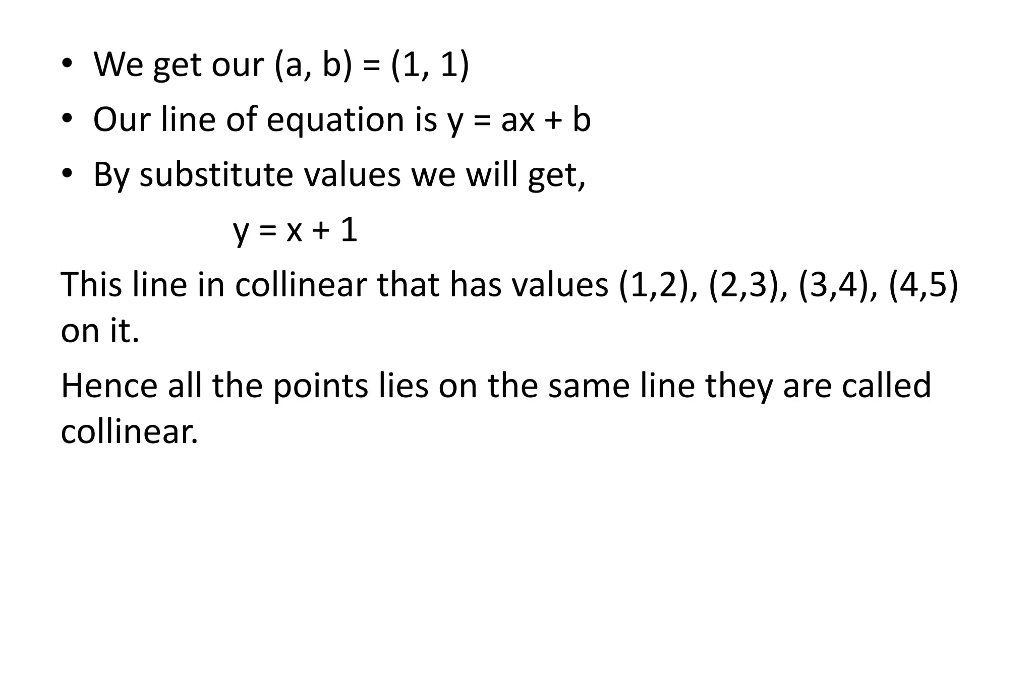 • We get our (a, b) = (1, 1)
• Our line of equation is y = ax + b
• By substitute values we will get,
y = x + 1
This line in collinear that has values (1,2), (2,3), (3,4), (4,5)
on it.
Hence all the points lies on the same line they are called
collinear.
 