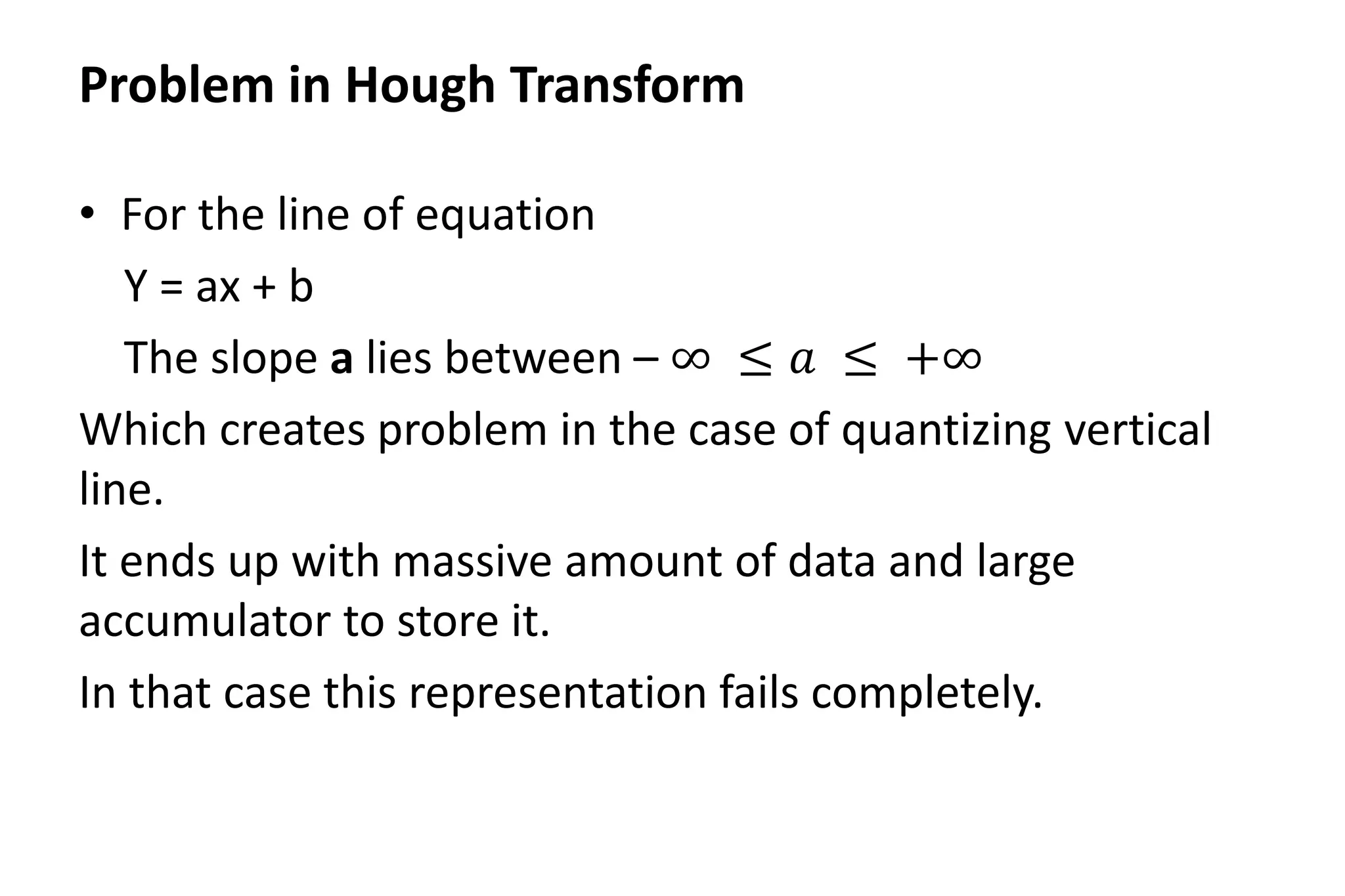 Problem in Hough Transform
• For the line of equation
Y = ax + b
The slope a lies between – ∞ ≤ 𝑎 ≤ +∞
Which creates problem in the case of quantizing vertical
line.
It ends up with massive amount of data and large
accumulator to store it.
In that case this representation fails completely.
 