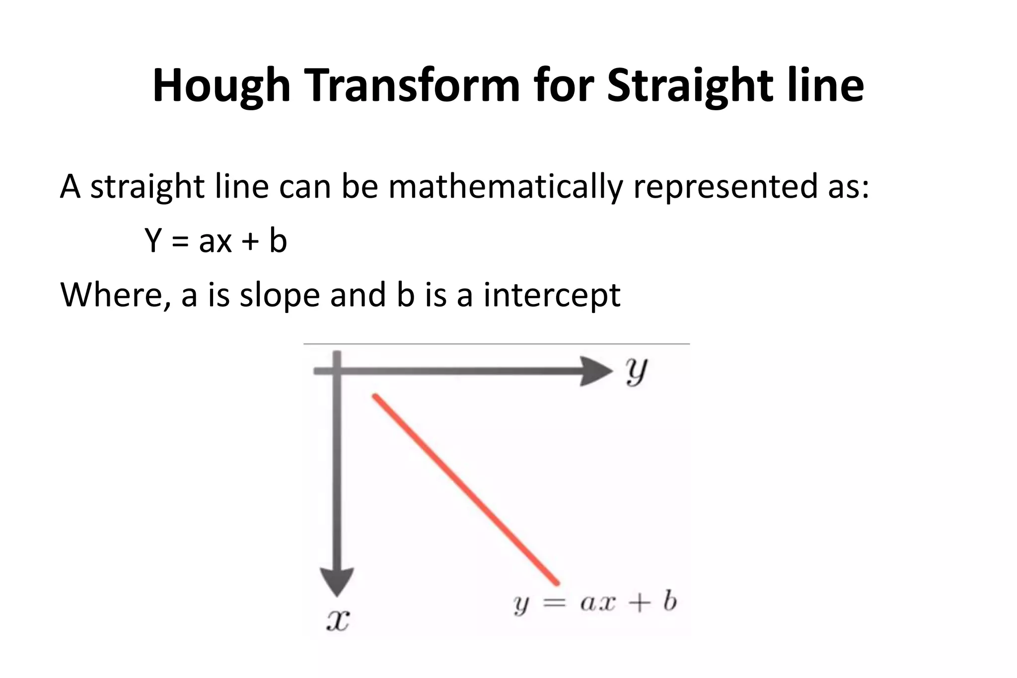 Hough Transform for Straight line
A straight line can be mathematically represented as:
Y = ax + b
Where, a is slope and b is a intercept
 
