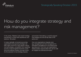 How do you integrate strategy and
risk management?
In this series, Palladium asks expert strategy
practitioners to share their experiences and
opinions. We asked:
In today’s globally connected eocnomies,
organisations face growing strategic risk.
Risk might come from many places: disrup-
tive technologies, competition from suprising
sources, local and global economic condi-
tions and political change, amongst others.
As the execution of any strategy requires
some level of risk-taking, it could be argued
that strategy and risk are flip sides of the
same coin.
How can organisations integrate strat-
egy management and risk management to
strengthen the likelihood of successful strat-
egy execution? And how can organisations
exploit positive opportunities from risk as well
as mitigate the potential downside?
Strategically Speaking October 2015
Copyright © 2015 Palladium
 