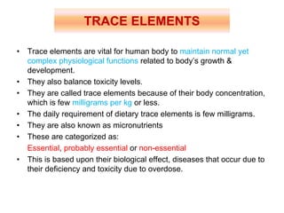 • Trace elements are vital for human body to maintain normal yet
complex physiological functions related to body’s growth &
development.
• They also balance toxicity levels.
• They are called trace elements because of their body concentration,
which is few milligrams per kg or less.
• The daily requirement of dietary trace elements is few milligrams.
• They are also known as micronutrients
• These are categorized as:
Essential, probably essential or non-essential
• This is based upon their biological effect, diseases that occur due to
their deficiency and toxicity due to overdose.
TRACE ELEMENTS
 