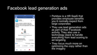 Facebook lead generation ads
• Perkbox is a HR SaaS that
provides employee benefits
you’d normally expect from
large corporates
• They use lead generation ads
as part of their Facebook
activity. They also use a
technology stack to handle
everything from lead scoring to
ad targeting
• They focus much more on
optimizing the copy rather than
the imagery