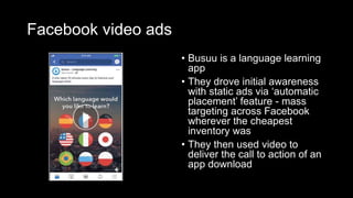 Facebook video ads
• Busuu is a language learning
app
• They drove initial awareness
with static ads via ‘automatic
placement’ feature - mass
targeting across Facebook
wherever the cheapest
inventory was
• They then used video to
deliver the call to action of an
app download