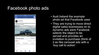 Facebook photo ads
• Audi Ireland the example
photo ad that Facebook uses
• They are trying to move direct
digital sales businesses on to
dynamic ads were Facebook
selects the object to be
served and provides an
invitation to purchase (think of
it as like carousel ads with a
‘buy call to action’