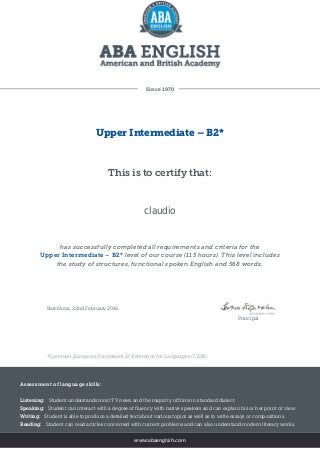 Since 1970
Upper Intermediate – B2*
This is to certify that:
claudio
has successfully completed all requirements and criteria for the
Upper Intermediate – B2* level of our course (115 hours). This level includes
the study of structures, functional spoken English and 568 words.
Barcelona, 22nd February 2016
Principal
*Common European Framework of Reference for Languages (CEFR)
Assessment of language skills:
Listening: Student understands most TV news and the majority of films in standard dialect.
Speaking: Student can interact with a degree of fluency with native speakers and can explain his or her point of view.
Writing: Student is able to produce a detailed text about various topics as well as to write essays or compositions.
Reading: Student can read articles concerned with current problems and can also understand modern literary works.
www.abaenglish.com
 
