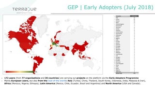 GEP | Early Adopters (July 2018)
▪ 172 users (from 77 organisations and 35 countries) are carrying out projects on the platform via the Early Adopters Programme
▪ Mainly European users, but also from the rest of the world: Asia (Turkey, China, Thailand, South Korea, Indonesia, India, Malaysia & Iran),
Africa (Morocco, Nigeria, Ethiopia), Latin America (Mexico, Chile, Ecuador, Brazil and Argentina) and North America (USA and Canada).
 