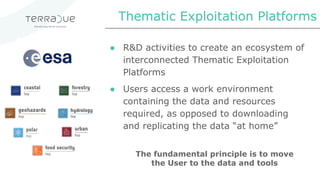 ● R&D activities to create an ecosystem of
interconnected Thematic Exploitation
Platforms
● Users access a work environment
containing the data and resources
required, as opposed to downloading
and replicating the data “at home”
Thematic Exploitation Platforms
The fundamental principle is to move
the User to the data and tools
 