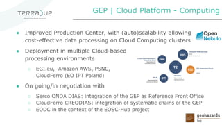 ● Improved Production Center, with (auto)scalability allowing
cost-effective data processing on Cloud Computing clusters
● Deployment in multiple Cloud-based
processing environments
○ EGI.eu, Amazon AWS, PSNC,
CloudFerro (EO IPT Poland)
● On going/in negotiation with
○ Serco ONDA DIAS: integration of the GEP as Reference Front Office
○ CloudFerro CREODIAS: integration of systematic chains of the GEP
○ EODC in the context of the EOSC-Hub project
GEP | Cloud Platform - Computing
 