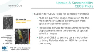 Uptake & Sustainability
CEOS Pilots
▪ Support for CEOS Pilots for complex workflows
▪ Multiple-pairwise image correlation for the
monitoring of surface deformation from
optical image time-series)
▪ Processing service for measuring horizontal
displacements from time-series of optical
satellite images
▪ ESA and CNES to setting up a mechanism
to bring Pleiades data on GEP for on-line
processing
Sentinel-2
surface velocities
over the
Harmaliere
landslide
in French Alps
MPIC-OPT service developed by
CNRS / EOST (Strasbourg)
S-2 image tile
Harmalière landslide
(French Alps)
 