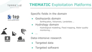 Specific fields in the domain
● Geohazards domain
○ Earthquakes, Volcanoes, Landslides …
● Hydrology domain
○ Hydrological modelling, Flood mapping, Water quality
monitoring …
● …
Data-intensive research
● Targeted data
● Targeted software
THEMATIC Exploitation Platforms
 