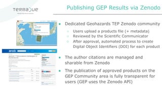 ● Dedicated Geohazards TEP Zenodo community
○ Users upload a products file (+ metadata)
○ Reviewed by the Scientific Communicator
○ After approval, automated process to create
Digital Object Identifiers (DOI) for each product
● The author citations are managed and
sharable from Zenodo
● The publication of approved products on the
GEP Community area is fully transparent for
users (GEP uses the Zenodo API)
Publishing GEP Results via Zenodo
 