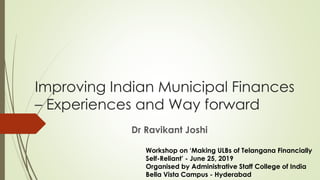 Improving Indian Municipal Finances
– Experiences and Way forward
Dr Ravikant Joshi
Workshop on ‘Making ULBs of Telangana Financially
Self-Reliant’ - June 25, 2019
Organised by Administrative Staff College of India
Bella Vista Campus - Hyderabad
 
