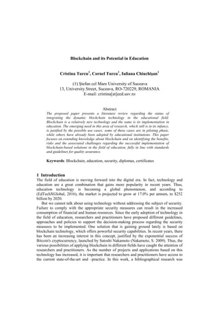 Blockchain and its Potential in Education
Cristina Turcu1
, Cornel Turcu1
, Iuliana Chiuchișan1
(1) Ştefan cel Mare University of Suceava
13, University Street, Suceava, RO-720229, ROMANIA
E-mail: cristina[at]eed.usv.ro
Abstract
The proposed paper presents a literature review regarding the status of
integrating the dynamic blockchain technology in the educational field.
Blockchain is a relatively new technology and the same is its implementation in
education. The emerging need in this area of research, which still is in its infancy,
is justified by the possible use cases; some of these cases are in piloting phase,
while others have already been adopted by educational institutions. This paper
focuses on extending knowledge about blockchain and on identifying the benefits,
risks and the associated challenges regarding the successful implementation of
blockchain-based solutions in the field of education, fully in line with standards
and guidelines for quality assurance.
Keywords: Blockchain, education, security, diplomas, certificates
1 Introduction
The field of education is moving forward into the digital era. In fact, technology and
education are a great combination that gains more popularity in recent years. Thus,
education technology is becoming a global phenomenon, and according to
(EdTechXGlobal, 2016), the market is projected to grow at 17.0% per annum, to $252
billion by 2020.
But we cannot talk about using technology without addressing the subject of security.
Failure to comply with the appropriate security measures can result in the increased
consumption of financial and human resources. Since the early adoption of technology in
the field of education, researchers and practitioners have proposed different guidelines,
approaches and policies to support the decision-making process regarding the security
measures to be implemented. One solution that is gaining ground lately is based on
blockchain technology, which offers powerful security capabilities. In recent years, there
has been an increasing interest in this concept, justified by the exponential success of
Bitcoin's cryptocurrency, launched by Satoshi Nakamoto (Nakamoto, S. 2009). Thus, the
various possibilities of applying blockchain in different fields have caught the attention of
researchers and practitioners. As the number of projects and applications based on this
technology has increased, it is important that researchers and practitioners have access to
the current state-of-the-art and –practice. In this work, a bibliographical research was
 