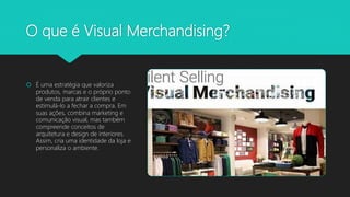 O que é Visual Merchandising?
 É uma estratégia que valoriza
produtos, marcas e o próprio ponto
de venda para atrair clientes e
estimulá-lo a fechar a compra. Em
suas ações, combina marketing e
comunicação visual, mas também
compreende conceitos de
arquitetura e design de interiores.
Assim, cria uma identidade da loja e
personaliza o ambiente.
 