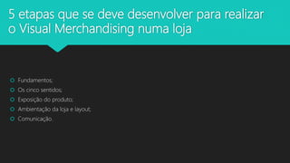 5 etapas que se deve desenvolver para realizar
o Visual Merchandising numa loja
 Fundamentos;
 Os cinco sentidos;
 Exposição do produto;
 Ambientação da loja e layout;
 Comunicação.
 