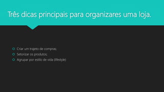 Três dicas principais para organizares uma loja.
 Criar um trajeto de compras;
 Setorizar os produtos;
 Agrupar por estilo de vida (lifestyle)
 