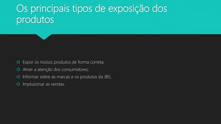 Os principais tipos de exposição dos
produtos
 Expor os nossos produtos de forma correta;
 Atrair a atenção dos consumidores;
 Informar sobre as marcas e os produtos da JBS;
 Implusionar as vendas.
 