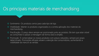 Os principais materiais de merchandising
 Sortimento- Os produtos certos para cada tipo de loja;
 Visibilidade- Manter os produtos organizados e a correta aplicação dos materiais do
merchandising.
 Precificação- O preço deve sempre ser posicionado junto ao produto. Ele tem que estar visível
ao consumidor e passar a mensagem de forma clara e simples.
 Promoção- É comercializar os nossos produtos com preços reduzidos, sempre por prazo
determinado. Promoções eficazes atraem a atenção dos consumidores, aumentando a
visibilidade da marca e as vendas.
 