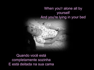 When you'r alone all by 
yourself 
And you're lying in your bed 
Quando você está 
completamente sozinha 
E está deitada na sua cama 
 