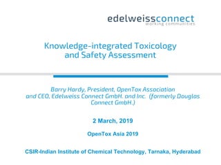 Barry Hardy, President, OpenTox Association
and CEO, Edelweiss Connect GmbH. and Inc. (formerly Douglas
Connect GmbH.)
2 March, 2019
OpenTox Asia 2019
CSIR-Indian Institute of Chemical Technology, Tarnaka, Hyderabad
Knowledge-integrated Toxicology
and Safety Assessment
 