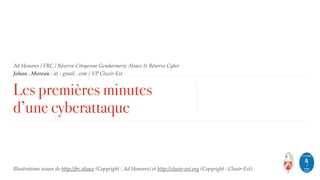 Ad Honores / FRC / Réserve Citoyenne Gendarmerie Alsace & Réserve Cyber  
Johan . Moreau - at - gmail . com / VP Clusir-Est
Les premières minutes
d’une cyberattaque
Illustrations issues de http://frc.alsace (Copyright : Ad Honores) et http://clusir-est.org (Copyright : Clusir-Est)
 