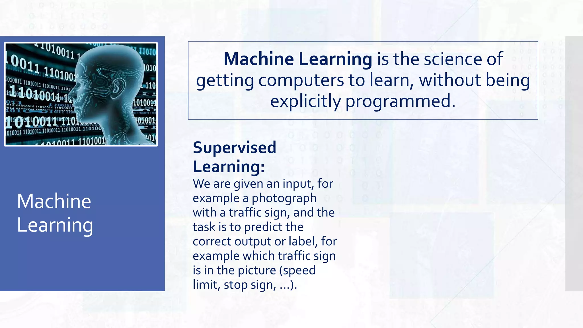 Machine
Learning
Supervised
Learning:
We are given an input, for
example a photograph
with a traffic sign, and the
task is to predict the
correct output or label, for
example which traffic sign
is in the picture (speed
limit, stop sign, ...).
Machine Learning is the science of
getting computers to learn, without being
explicitly programmed.
 