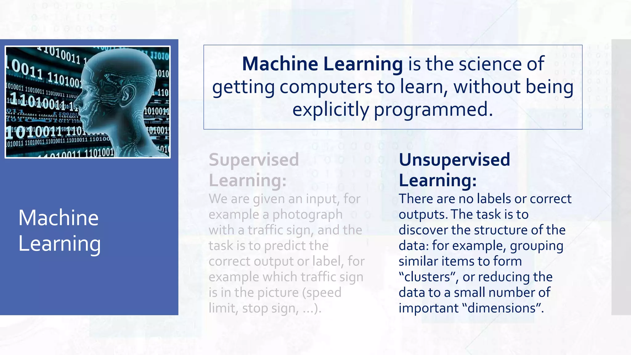 Machine
Learning
Unsupervised
Learning:
There are no labels or correct
outputs.The task is to
discover the structure of the
data: for example, grouping
similar items to form
“clusters”, or reducing the
data to a small number of
important “dimensions”.
Machine Learning is the science of
getting computers to learn, without being
explicitly programmed.
Supervised
Learning:
We are given an input, for
example a photograph
with a traffic sign, and the
task is to predict the
correct output or label, for
example which traffic sign
is in the picture (speed
limit, stop sign, ...).
 